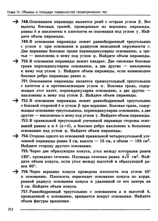 Глава IV. Объемы и площади поверхностей геометрических тел
—^ 748.Основанием пирамиды является ромб с острым углом р. Все
высоты боковых граней, проведенные из вершины пирамиды,
равны h и наклонены к плоскости ее основания под углом у . Най­
дите объем пирамиды.
749. В основании пирамиды лежит равнобедренный треугольник
с углом а при основании и радиусом вписанной окружности г.
Две неравные боковые грани перпендикулярны основанию, а тре­
тья — наклонена к нему под углом (р. Найдите объем пирамиды.
750. В основании пирамиды лежит квадрат. Две смежные боковые
грани перпендикулярны основанию, а две другие — наклонены
к нему под углом у. Найдите объем пирамиды, если наименьшее
боковое ребро пирамиды равно а.
751. Основанием пирамиды является прямоугольный треугольник
с катетом а и противолежащим углом а . Боковая грань, содер­
жащая этот катет, перпендикулярна основанию, а две другие —
наклонены к нему под углом р. Найдите объем пирамиды.
—^ 752. В основании пирамиды лежит равнобедренный треугольник
с боковой стороной Ъи углом р при вершине. Боковая грань, содер­
жащая основание треугольника, перпендикулярна основанию, а две
другие — наклонены к нему под углом у . Найдите объем пирамиды.
753. В правильной треугольной усеченной пирамиде стороны осно­
ваний равны а и Ъ (а>&), а боковое ребро наклонено к большему
основанию под углом ср. Найдите объем пирамиды.
754. Сторона одного из оснований правильной четырехугольной усе­
ченной пирамиды равна 3 см, высота — 15 см, а объем — 185 см3.
Найдите сторону другого основания.
755. Через две образующие конуса, угол между которыми равен
120°, проведено сечение. Площадь сечения равна 4л/з см2. Най­
дите объем конуса, если угол между высотой и образующей ра­
вен 60°.
—^ 756. Через вершину конуса проведена плоскость под углом 45°
к основанию. Плоскость пересекает основание конуса по хорде,
равной радиусу основания конуса и удаленной от его центра на
3 см. Найдите объем конуса.
757. Равнобедренный треугольник с основанием а и высотой Л,
проведенной к основанию, вращается вокруг основания. Найдите
объем фигуры вращения.
252
 