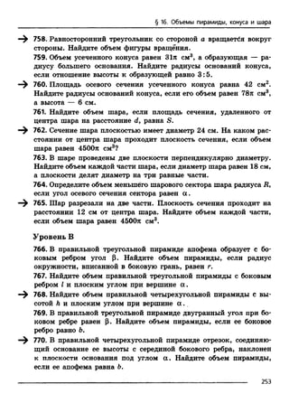 § 16. Объемы пирамиды, конуса и шара
—^ 758. Равносторонний треугольник со стороной а вращается вокруг
стороны. Найдите объем фигуры вращения.
759. Объем усеченного конуса равен 31л см3, а образующая — ра­
диусу большего основания. Найдите радиусы оснований конуса,
если отношение высоты к образующей равно 3:5.
—^ 760. Площадь осевого сечения усеченного конуса равна 42 см2.
Найдите радиусы оснований конуса, если его объем равен 78л см3,
а высота — б см.
761. Найдите объем шара, если площадь сечения, удаленного от
центра шара на расстояние d, равна S.
—^ 762. Сечение шара плоскостью имеет диаметр 24 см. На каком рас­
стоянии от центра шара проходит плоскость сечения, если объем
шара равен 4500л см3?
763. В шаре проведены две плоскости перпендикулярно диаметру.
Найдите объем каждой части шара, если диаметр шара равен 18 см,
а плоскости делят диаметр на три равные части.
764. Определите объем меньшего шарового сектора шара радиуса i?,
если угол осевого сечения сектора равен а.
—^ 765. Шар разрезали на две части. Плоскость сечения проходит на
расстоянии 12 см от центра шара. Найдите объем каждой части,
если объем шара равен 4500л см3.
Уровень В
766. В правильной треугольной пирамиде апофема образует с бо­
ковым ребром угол (3. Найдите объем пирамиды, если радиус
окружности, вписанной в боковую грань, равен г.
767. Найдите объем правильной треугольной пирамиды с боковым
ребром I и плоским углом при вершине а .
768. Найдите объем правильной четырехугольной пирамиды с вы­
сотой h и плоским углом при вершине а ..
769. В правильной треугольной пирамиде двугранный угол при бо­
ковом ребре равен р. Найдите объем пирамиды, если ее боковое
ребро равно Ъ.
770. В правильной четырехугольной пирамиде отрезок, соединяю­
щий основание ее высоты с серединой бокового ребра, наклонен
к плоскости основания под углом а. Найдите объем пирамиды,
если ее апофема равна 6.
253
 