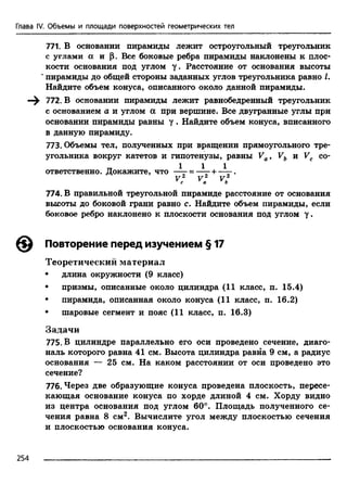 Глава IV. Объемы и площади поверхностей геометрических тел
771. В основании пирамиды лежит остроугольный треугольник
с углами а и р . Все боковые ребра пирамиды наклонены к плос­
кости основания под углом у. Расстояние от основания высоты
**пирамиды до общей стороны заданных углов треугольника равно Z.
Найдите объем конуса, описанного около данной пирамиды.
—^ 772. В основании пирамиды лежит равнобедренный треугольник
с основанием а и углом а при вершине. Все двугранные углы при
основании пирамиды равны у . Найдите объем конуса, вписанного
в данную пирамиду.
773. Объемы тел, полученных при вращении прямоугольного тре­
угольника вокруг катетов и гипотенузы, равны Va9 Vb и Vc со-
1 1 1ответственно. Докажите, что —- = —- +——.
V . F 2 V 2c a b
774. В правильной треугольной пирамиде расстояние от основания
высоты до боковой грани равно с. Найдите объем пирамиды, если
боковое ребро наклонено к плоскости основания под углом у .
Повторение перед изучением § 17
Теоретический материал
• длина окружности (9 класс)
• призмы, описанные около цилиндра (11 класс, п. 15.4)
• пирамида, описанная около конуса (11 класс, п. 16.2)
• шаровые сегмент и пояс (11 класс, п. 16.3)
Задачи
775. В цилиндре параллельно его оси проведено сечение, диаго­
наль которого равна 41 см. Высота цилиндра равна 9 см, а радиус
основания — 25 см. На каком расстоянии от оси проведено это
сечение?
776. Через две образующие конуса проведена плоскость, пересе­
кающая основание конуса по хорде длиной 4 см. Хорду видно
из центра основания под углом 60°. Площадь полученного се­
чения равна 8 см2. Вычислите угол между плоскостью сечения
и плоскостью основания конуса.
254
 