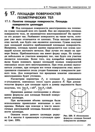 § 17. Площади поверхностей геометрических тел
ем сумму площадей всех его граней. Как же определить площадь
поверхности тела, не являющегося многогранником? На практи­
ке это делают так. Разбивают поверхность на такие части, кото­
рые уже мало отличаются от плоских. Тогда находят площади
этих частей, как будто они являются плоскими. Сумма получен­
ных площадей является приближенной площадью поверхности.
Например, площадь крыши здания определяется как сумма пло­
щадей кусков листового металла. Еще лучше это видно на при­
мере Земли. Приблизительно она имеет форму шара. Но площа­
ди небольших ее участков измеряют так, как будто эти участки
являются плоскими. Более того, под площадью поверхности
тела будем понимать предел площадей полных поверхностей
описанных около него многогранников. При этом должно выпол­
няться условие, при котором все точки поверхности этих много­
гранников становятся сколь угодно близкими к поверхности дан­
ного тела. Для конкретных тел вращения понятие описанного
многогранника будет уточнено.
Рассмотрим периметры Рп и площади S n правильных
/i-угольников, описанных около круга радиуса R. При доказа­
тельстве формул для площади круга и длины окружности было
получено, что lim Sn=nR2, limРп- 2 nR.
Опишем около данного цилиндра радиу- ^ 22Q R обоеватввю
са R и высоты h правильную л-угольную приз- ф0р„улы’ площади боковой
Применим данные соотношения к обосно­
ванию формулы для площади боковой поверх­
ности цилиндра.
При вычислении объема цилиндра были
использованы правильные вписанные в него
призмы. Найдем при помощи в чем-то анало­
гичных рассуждений площадь боковой поверх­
ности цилиндра.
w- 1-^
I V.
I h I 1
му (рис. 220). поверхности цилиндра
2ББ
 