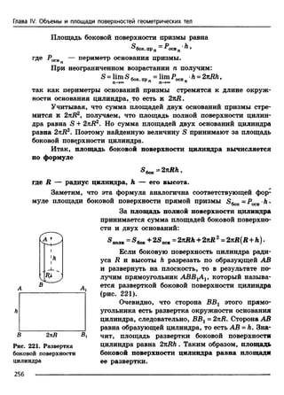 Глава IV. Объемы и площади поверхностей геометрических тел
Площадь боковой поверхности призмы равна
®бок. прп ~ ^оси п ^ 9
где Р^и — периметр основания призмы.
При неограниченном возрастании п получим:
S = lim SeMt =lim P0CH h = 2izRh,
П — п П —>оо П
так как периметры оснований призмы стремятся к длине окруж­
ности основания цилиндра, то есть к 2tlR.
Учитывая, что сумма площадей двух оснований призмы стре­
мится к 2nR2, получаем, что площадь полной поверхности цилин­
дра равна S + 2nR2. Но сумма площадей двух оснований цилиндра
равна 2tlR2. Поэтому найденную величину S принимают за площадь
боковой поверхности цилиндра.
Итак, площадь боковой поверхности цилиндра вычисляется
по формуле
®бок = ,
где R — радиус цилиндра, h — его высота.
Заметим, что эта формула аналогична соответствующей фор­
муле площади боковой поверхности прямой призмы = р •h .
За площадь полной поверхности цилиндра
принимается сумма площадей боковой поверхно­
сти и двух оснований:
«полн = «бок + 2-S*» = 2%Rh+ 2яЯ 2= 2 kR(R + h ).
Если боковую поверхность цилиндра ради­
уса R и высоты h разрезать по образующей АВ
и развернуть на плоскость, то в результате по­
лучим прямоугольник ABB1AV который называ­
ется разверткой боковой поверхности цилиндра
(рис. 221).
Очевидно, что сторона ВВг этого прямо­
угольника есть развертка окружности основания
цилиндра, следовательно, ВВг = 2nR. Сторона АВ
равна образующей цилиндра, то есть АВ = h. Зна­
чит, площадь развертки боковой поверхности
цилиндра равна 2nRh. Таким образом, площади
боковой поверхности цилиндра равна площади
ее развертки.
h
В 2 n R В г
Рис. 221. Развертка
боковой поверхности
цилиндра
256
 