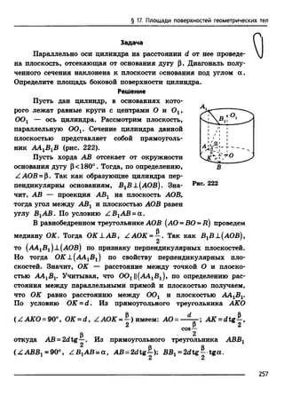 § 17. Площади поверхностей геометрических тел
Задача
Параллельно оси цилиндра на расстоянии d от нее проведе­
на плоскость, отсекающая от основания дугу р. Диагональ полу­
ченного сечения наклонена к плоскости основания под углом а .
Определите площадь боковой поверхности цилиндра.
Решение
Пусть дан цилиндр, в основаниях кото­
рого лежат равные круги с центрами О и Ох,
OOl — ось цилиндра. Рассмотрим плоскость,
параллельную ООх. Сечение цилиндра данной
плоскостью представляет собой прямоуголь­
ник ААХВХВ (рис. 222).
Пусть хорда АВ отсекает от окружности
основания дугу р< 180°. Тогда, по определению,
ZAOB = р. Так как образующие цилиндра пер­
пендикулярны основаниям, В1В±(АОВ). Зна­
чит, АВ — проекция АВХ на плоскость АОВ,
тогда угол между АВХ и плоскостью АОВ равен
углу В1АВ. По условию Z В1А В -а .
В равнобедренном треугольнике АОВ (АО = ВО = R) проведем
медиану ОК. Тогда ОК А.А В , Z АОК = ^ . Так как ВХВ J.(АОВ),
то (А4.1В1)х(АОВ) по признаку перпендикулярных плоскостей.
Но тогда О К±(АА1В1) по свойству перпендикулярных пло­
скостей. Значит, ОК — расстояние между точкой О и плоско­
стью АА1В1. Учитывая, что 0 0 х||(А4.1В1), по определению рас­
стояния между параллельными прямой и плоскостью получаем,
что
По
т -
в
Рис. 222
ОК равно расстоянию между ООх и плоскостью AAXBX.
условию OK = d. Из прямоугольного треугольника АКО
Рч d .(ZAKO = 90°, OK = d, Z АОК = —) имеем: АО =
2
Из прямоугольного
рcos—
2
треугольника
A K -d tg—,
2
откуда АВ = 2dtg-^-.
( Z АВВХ= 90°, Z B tAB = a , AB = 2dtg£): ВВХ= 2 d tg - tga.
2 2
АВВЛ
257
 