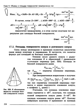 Глава IV. Объемы и площади поверхностей геометрических тел
Итак, = 2nRh =2я•АО• =2тс•-
cos
^ p -2 d tg -|tg a =
2 Р4nd sin—tga
2 Pcos —
AO =
В случае, когда (3> 180
d
ZAOB = 360°-p, ZAOK = 180°--^,
2
Y= ^ = d t g f l8 0 ° - |] = - d t g |.
cos— ^ '
J 2c o s^ 1 8 0 ° - - ^ -
Аналогично предыдущему, и в этом случае получаем тот же
результат для площади боковой поверхности.
Ответ:
2 РAnd sin—tga
2____
2РCOS —
2
17.2. Площадь поверхности конуса и усеченного конуса
Связь между цилиндрами и призмами полностью аналогична
связи между конусами и пирамидами. В частности, это касается
формул для площадей их боковых поверхностей.
Опишем около данного конуса с радиу­
сом основания R и образующей I правильную
/i-угольную пирамиду (рис. 223). Площадь ее
боковой поверхности равна
бок.пирп 2
где РосЯп — периметр основания пирамиды,
1п — апофема.
При неограниченном возрастании п получим:
S lim S 6qKПИр ^ lira..P^n^•limZn= —•2tlR•I= nRl,
Рис. 223. К обоснованию
формулы площади боко­
вой поверхности конуса
П -+00 ‘ ' П 2 71 Ц —>оо П 2
так как периметры оснований пирамиды стре­
мятся к длине окружности основания конуса,
а апофемы 1п равны I.
Учитывая, что площадь основания пира­
миды стремится к яД2, получаем, что площадь
полной поверхности конуса равна S +яД2. Но
площадь основания конуса равна nR2. Поэтому
найденную величину S принимают за площадь
258
 