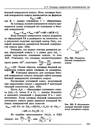 § 17. Площади поверхностей геометрических тел
боковой поверхности конуса. Итак, площадь боко­
вой поверхности конуса вычисляется по формуле
^ бок ~ 9
где R — радиус основания, I — образующая.
За площадь полной поверхности конуса при­
нимается сумма площадей его основания и боко­
вой поверхности:
«поле = S ocm+ S 6oK=nR2+nRl = nR(R + l).
Если боковую поверхность конуса разрезать
по образующей РА и развернуть на плоскость, то
в результате получим круговой сектор PAAV ко­
торый называется разверткой боковой поверхно­
сти конуса (рис. 224).
Очевидно, что радиус сектора развертки ра­
вен образующей конуса Z, а длина дуги ААг —
длине окружности основания конуса, то есть
2nR. Учитывая, что площадь соответствующего
т>2 5 сектШ
круга равна kR , получаем: ■■■--■; = ------, значит,
nR 2nR
£>сект= . Таким образом, площадь боковой по­
верхности конуса равна площади ее развертки.
^ Учитывая формулу для площади боко­
вой поверхности конуса, нетрудно найти площадь
боковой поверхности усеченного конуса.
Рассмотрим усеченный конус, полученный
при пересечении конуса с вершиной Р некоторой
секущей плоскостью (рис. 225).
Пусть АХА — образующая усеченного кону­
са (ААг = Z), точки О и Ог — центры большего
и меньшего оснований с радиусами R и г соот­
ветственно. Тогда площадь боковой поверхности
усеченного конуса равна разности площадей бо­
ковых поверхностей двух конусов:
S6oK= K R P A -n rP A 1 =KR(PAl +A 1A )-n rP A 1 =
=nRl + n-PA1(R -r ) .
Из подобия треугольников РА10 1 и РАО
РА* РА РА* г
следует, что --- = ------, или--------—= — .
г R PA1--l R
Р
2nR
Рис. 224. Развертка
боковой поверхности
конуса
Р
Рис. 225. К обоснованию
площади боковой поверх­
ности усеченного конуса
259
 