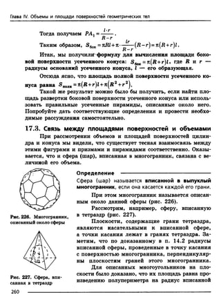 Глава IV. Объемы и площади поверхностей геометрических тел
Тогда получаем РАЛ= ----- .
R - r
1т
Таким образом, S6oK= nRl + n--------(Д -г) = n(R+r)l.
R — r
Итак, мы получили формулу для вычисления площади боко-
вой поверхности усеченного конуса: S 6oK= n(R + r)l> где R и г —
радиусы оснований усеченного конуса, I — его образующая.
Отсюда ясно, что площадь полной поверхности усеченного ко­
нуса равна 5 полн= n(R + r)l + n[R2+ г 2}.
Такой же результат можно было бы получить, если найти пло­
щадь развертки боковой поверхности усеченного конуса или исполь­
зовать правильные усеченные пирамиды, описанные около него.
Попробуйте дать соответствующие определения и провести необхо­
димые рассуждения самостоятельно.
17.3. Связь между площадями поверхностей и объемами
При рассмотрении объемов и площадей поверхностей цилин­
дра и конуса мы видели, что существует тесная взаимосвязь между
этими фигурами и призмами и пирамидами соответственно. Оказы­
вается, что и сфера (шар), вписанная в многогранник, связана с ве­
личиной его объема.
Определение ---------------------------------------------------
Сфера (шар) называется вписанной в выпуклый
многогранник, если она касается каждой его грани.
При этом многогранник называется описан­
ным около данной сферы (рис. 226).
Рассмотрим, например, сферу, вписанную
в тетраэдр (рис. 227).
Плоскости, содержащие грани тетраэдра,
являются касательными к вписанной сфере,
а точки касания лежат в гранях тетраэдра. За­
метим, что по доказанному в п. 14.2 радиусы
вписанной сферы, проведенные в точку касания
с поверхностью многогранника, перпендикуляр­
ны плоскостям граней этого многогранника.
Для описанных многоугольников на пло­
скости было доказано, что их площадь равна про­
изведению полупериметра на радиус вписанной
Рис. 226. Многогранник,
описанный около сферы
Рис. 227. Сфера, впи­
санная в тетраэдр
260
 