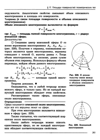 § 17. Площади поверхностей геометрических тел
окружности. Аналогичное свойство связывает объем описанного
многогранника и площадь его поверхности.
Теорема (о связи площади поверхности и объема описанного
многогранника)
Объем описанного многогранника вычисляется по формуле
V = - S m г,
где <эполн — площадь полной поверхности многогранника, г — радиус
вписанной сферы.
Доказательство
□ Соединим центр вписанной сферы О со
всеми вершинами многогранника А г, А 2, А 3, ...
(рис. 228). Получим п пирамид, основаниями ко­
торых являются грани многогранника, вершины
совпадают с точкой О, высоты равны г. Тогда
объем многогранника, по аксиоме, равен сумме
объемов этих пирамид. Используя формулу объема
пирамиды, найдем объем данного многогранника:
r=i Sir + 3 Sj r + - + 3 s "'r=
=^‘г ‘(®1 + ®2 + *"+®п)= '^®1юлн’г .
S -, So » s площади граней много-
3
где S 2,
гранника.
Теорема доказана. ■
Оказывается, что в любой тетраэдр можно
вписать сферу, и только одну. Но не каждый вы­
пуклый многогранник обладает этим свойством.
Рассматривают также сферы, описанные
около многогранника.
Определение ---------------------------------------------------
Сфера называется описанной около многогранника,
если все его вершины лежат на сфере.
При этом многогранник называется вписан­
ным в сферу (рис. 229).
Также считается, что соответствующий шар
описан около многогранника.
Около любого тетраэдра можно описать
единственную сферу, но не каждый многогран­
ник обладает соответствующим свойством.
Рис. 228. К доказа­
тельству связи между
площадью поверхности
и объемом описанного
многогранника
Рис. 229. Вписанный
многогранник
261
 