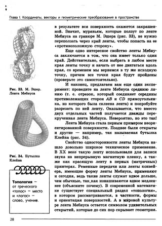 Глава I. Координаты, векторы и геометрические преобразования в пространстве
Рис. 33. М. Эшер.
Лента Мебиуса
Рис. 34. Бутылка
Клейна
- 2 8 8 Е Ш
Топология -
от греческого
«топос» - место
и «логос» -
слово, учение.
в результате вся поверхность окажется закрашен­
ной. Значит, муравьям, которые ползут по ленте
Мебиуса на гравюре М. Эшера (рис. 33), не нужно
переползать через край ленты, чтобы попасть на ее
«противоположную сторону».
Еще одно интересное свойство ленты Мебиу­
са заключается в том, что она имеет только один
край. Действительно, если выбрать в любом месте
края ленты точку и начать от нее двигаться вдоль
края, со временем мы вернемся в ту же исходную
точку, причем все точки края будут пройдены
(проверьте это самостоятельно).
И наконец, предлагаем вам еще один экспе­
римент: проведите на ленте Мебиуса среднюю ли­
нию (т. е. отрезок, который соединяет середины
противолежащих сторон АВ и CD прямоугольни­
ка, из которого была склеена лента) и попробуйте
разрезать по ней ленту. Оказывается, что вместо
двух отдельных частей получается дважды пере­
крученная лента Мебиуса. Невероятно, но это так!
Лента Мебиуса стала первым примером неори­
ентированной поверхности. Позднее были открыты
и другие — например, так называемая бутылка
Клейна (рис. 34).
Свойство односторонности ленты Мебиуса на­
шло довольно широкое техническое применение.
В XX веке такую ленту использовали для записи
звука на непрерывную магнитную пленку, а так­
же как красящую ленту в первых (матричных)
принтерах. Ременные передачи или ленты конвей­
ера, имеющие форму ленты Мебиуса, применяют
и сегодня, ведь такие ленты служат вдвое дольше,
чем обычные, так.как изнашиваются вдвое медлен­
нее (объясните почему). В современной математи­
ке существует специальный раздел «топология»,
в котором рассматриваются, в частности, формы
и ориентация поверхностей. А в мировой культу­
ре лента Мебиуса остается символом удивительных
открытий, которые до сих пор скрывает геометрия.
28
 