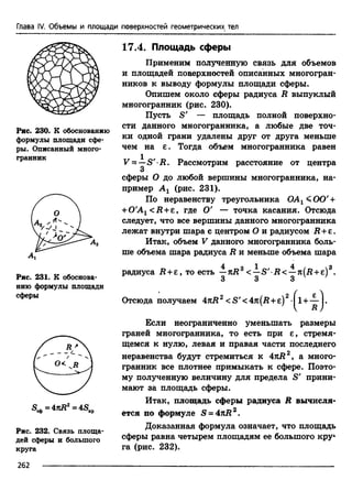 Глава IV. Объемы и площади поверхностей геометрических тел
Рис. 230. К обоснованию
формулы площади сфе­
ры. Описанный много­
гранник
Л
Рис. 231. К обоснова­
нию формулы площади
сферы
S^=4nR2 =4SKp
Рис. 232. Связь площа­
дей сферы и большого
круга
17.4. Площадь сферы
Применим полученную связь для объемов
и площадей поверхностей описанных многогран­
ников к выводу формулы площади сферы.
Опишем около сферы радиуса R выпуклый
многогранник (рис. 230).
Пусть S' — площадь полной поверхно­
сти данного многогранника, а любые две точ­
ки одной грани удалены друг от друга меньше
чем на е . Тогда объем многогранника равен
V = —S 'R . Рассмотрим расстояние от центра
3
сферы О до любой вершины многогранника, на­
пример А х (рис. 231).
По неравенству треугольника ОАх< 0 0 ' +
+ 0'A1 <R +e, где О' — точка касания. Отсюда
следует, что все вершины данного многогранника
лежат внутри шара с центром О и радиусом R +e.
Итак, объем V данного многогранника боль­
ше объема шара радиуса R и меньше объема шара
радиуса Л +е, то есть —яД3 <—S' R < —л(Л+е)3.
3 3 3 v 7
Отсюда получаем 4nR2 <S' <4n(R + e) 2 +
Если неограниченно уменьшать размеры
граней многогранника, то есть при е, стремя­
щемся к нулю, левая и правая части последнего
неравенства будут стремиться к 4rtR2, а много­
гранник все плотнее примыкать к сфере. Поэто­
му полученную величину для предела S' прини­
мают за площадь сферы.
Итак, площадь сферы радиуса R вычисля­
ется по формуле S = 4nR2.
Доказанная формула означает, что площадь
сферы равна четырем площадям ее большого кру‘
га (рис. 232).
262
 