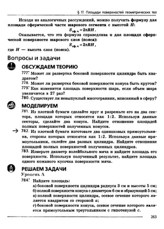 § 17. Площади поверхностей геометрических тел
Исходя из аналогичных рассуждений, можно получить формулу для
площади сферической части шарового сегмента с высотой Н:
S ^ 4 =2kRH.
Оказывается, что эта формула справедлива и для площади сфери­
ческой поверхности шарового слоя (пояса):
*®сф.ч- 2kR H ,
где Н — высота слоя (пояса).
В о п р о с ы и з а д а ч и
© ОБСУЖДАЕМ ТЕОРИЮ
777* Может ли развертка боковой поверхности цилиндра быть ква­
дратом?
778. Может ли развертка боковой поверхности конуса быть кругом?
779.’ Как изменится площадь поверхности шара, если объем шара
увеличится в 27 раз?
780. Существует ли невыпуклый многогранник, вписанный в сферу?
@ МОДЕЛИРУЕМ
781. Из плотной бумаги сделайте круг и разрежьте его на два сек­
тора, площади которых относятся как 1:2. Используя данные
секторы, сделайте два конуса. Найдите отношение площадей
полных поверхностей полученных конусов.
—^ 782. Из плотной бумаги изготовьте два одинаковых прямоугольни­
ка, стороны которых относятся как 1:2. Используя данные пря­
моугольники, склейте два разных цилиндра. Найдите отношение
площадей полных поверхностей полученных цилиндров.
783. Измерьте диаметр волейбольного мяча и найдите площадь его
поверхности. Используя полученный результат, найдите площадь
одного кожаного кусочка поверхности мяча.
РЕШАЕМ ЗАДАЧИ
Уровень А
784Г Найдите площадь:
а) боковой поверхности цилиндра радиуса 3 см и высоты 5 см;
б) полной поверхности конуса с диаметром 6 см и образующей 5 см;
в) полной поверхности цилиндра, осевое сечение которого яв­
ляется квадратом со стороной а;
г) боковой поверхности конуса, осевое сечение которого явля­
ется прямоугольным треугольником с гипотенузой с.
--------------------------------------------------------------------------------- 263
 
