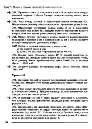 Глава IV. Объемы и площади поверхностей геометрических тел
785. Прямоугольник со сторонами 1 см и 3 см вращается вокруг
меньшей стороны. Найдите боковую поверхность полученного тела
вращения.
—^ 786. Угол между высотой и образующей конуса составляет 30°.
Найдите полную поверхность конуса, если образующая равна 14 см.
787. Образующая усеченного конуса равна 2 см и наклонена
к основанию под углом 45°. Найдите полную поверхность данного
конуса, если его высота равна радиусу меньшего основания.
—^ 788. Осевое сечение усеченного конуса является равнобедренной
трапецией с высотой 3 см и основаниями 12 см и 20 см. Найдите
боковую поверхность усеченного конуса.
789Г Найдите площадь поверхности шара, если:
а) его радиус равен 2 см;
б) длина его большой окружности равна бтс см.
790. Земная суша составляет около 29 % земной поверхности.
Во сколько раз площадь земной суши больше поверхности Луны,
если диаметр Земли приблизительно равен 13 ООО км, а диаметр
Луны — 3500 км?
—^ 791.* Найдите площадь поверхности шара, объем которого равен
288я см3.
Уровень Б
792. Площади боковой и полной поверхностей цилиндра относят­
ся как 2:3. Найдите угол между диагоналями осевого сечения ци­
линдра.
793. Угол между диагональю осевого сечения цилиндра и площа­
дью основания равен у . Найдите площадь полной поверхности ци­
линдра, если диагональ равна d.
794. В цилиндре высота h равна радиусу основания г. Докажите,
что площадь полной поверхности цилиндра равна площади круга
радиуса Л+ г.
795. Параллельно оси цилиндра проведена плоскость, пересекаю­
щая нижнее основание по хорде, которую видно из центра этого
основания под углом 2а. Найдите площадь боковой поверхности
цилиндра, если диагональ полученного сечения равна d и накло­
нена к плоскости основания под углом р.
264
 