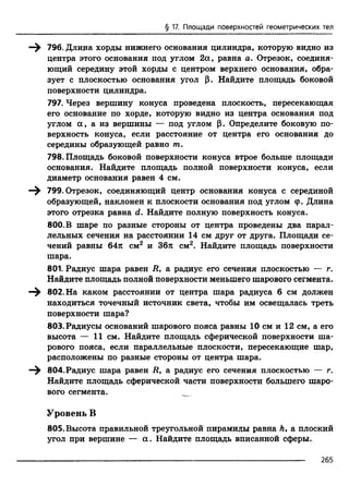 § 17. Площади поверхностей геометрических тел
—^ 796. Длила хорды нижнего основания цилиндра, которую видно из
центра этого основания под углом 2а, равна а. Отрезок, соединя­
ющий середину этой хорды с центром верхнего основания, обра­
зует с плоскостью основания угол (}. Найдите площадь боковой
поверхности цилиндра.
797. Через вершину конуса проведена плоскость, пересекающая
его основание по хорде, которую видно из центра основания под
углом а , а из вершины — под углом р. Определите боковую по­
верхность конуса, если расстояние от центра его основания до
середины образующей равно т.
798. Площадь боковой поверхности конуса втрое больше площади
основания. Найдите площадь полной поверхности конуса, если
диаметр основания равен 4 см.
799. Отрезок, соединяющий центр основания конуса с серединой
образующей, наклонен к плоскости основания под углом ф. Длина
этого отрезка равна d. Найдите полную поверхность конуса.
800. В шаре по разные стороны от центра проведены два парал­
лельных сечения на расстоянии 14 см друг от друга. Площади се­
чений равны 64л см2 и 36л см2. Найдите площадь поверхности
шара.
801. Радиус шара равен Л, а радиус его сечения плоскостью — г.
Найдите площадь полной поверхности меньшего шарового сегмента.
—^ 802. На каком расстоянии от центра шара радиуса 6 см должен
находиться точечный источник света, чтобы им освещалась треть
поверхности шара?
803. Радиусы оснований шарового пояса равны 10 см и 12 см, а его
высота — 11 см. Найдите площадь сферической поверхности ша­
рового пояса, если параллельные плоскости, пересекающие шар,
расположены по разные стороны от центра шара.
—^ 804. Радиус шара равен Л, а радиус его сечения плоскостью — г.
Найдите площадь сферической части поверхности большего шаро­
вого сегмента.
Уровень В
805. Высота правильной треугольной пирамиды равна А, а плоский
угол при вершине — а. Найдите площадь вписанной сферы.
265
 