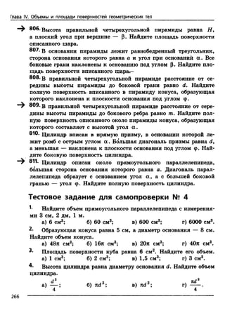 Глава IV. Объемы и площади поверхностей геометрических тел
—^ 806. Высота правильной четырехугольной пирамиды равна Н 9
а плоский угол при вершине — |1. Найдите площадь поверхности
описанного шара.
807. в основании пирамиды лежит равнобедренный треугольник,
сторона основания которого равна а и угол при основании а . Все
боковые грани наклонены к основанию под углом р. Найдите пло­
щадь поверхности вписанного шара^—
808. в правильной четырехугольной пирамиде расстояние от се­
редины высоты пирамиды до боковой грани равно d. Найдите
полную поверхность вписанного в пирамиду конуса, образующая
которого наклонена к плоскости основания под углом ф.
809. в правильной четырехугольной пирамиде расстояние от сере­
дины высоты пирамиды до бокового ребра равно т. Найдите пол­
ную поверхность описанного около пирамиды конуса, образующая
которого составляет с высотой угол а .
810- Цилиндр вписан в прямую призму, в основании которой ле­
жит ромб с острым углом а . Большая диагональ призмы равна d,
а меньшая — наклонена к плоскости основания под углом ф. Най­
дите боковую поверхность цилиндра.
—^ 811. Цилиндр описан около прямоугольного параллелепипеда,
большая сторона основания которого равна а. Диагональ парал­
лелепипеда образует с основанием угол а , а с большей боковой
гранью — угол ф. Найдите полную поверхность цилиндра.
Тестовое задание для самопроверки № 4
Найдите объем прямоугольного параллелепипеда с измерения­
ми 3 см, 2 дм, 1 м.
а) 6 см3; б) 60 см3; в) 600 см3; г) 6000 см3.
2* Образующая конуса равна 5 см, а диаметр основания — 8 см.
Найдите объем конуса.
а) 48л см3; б) 16л см3; в) 20л см3; г) 40л см3.
3- Площадь поверхности куба равна 6 см2. Найдите его объем,
а) 1 см3; б) 2 см3; в) 1,5 см3; г) 3 см3.
4- Высота цилиндра равна диаметру основания d. Найдите объем
цилиндра.
а) — ; б) nd3; в) nd2; г) 2?*_.
4 4
 