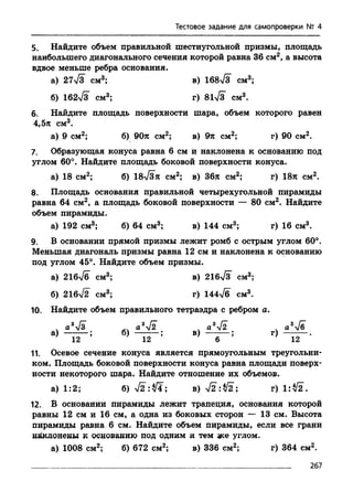 Тестовое задание для самопроверки № 4
5. Найдите объем правильной шестиугольной призмы, площадь
наибольшего диагонального сечения которой равна 36 см2, а высота
вдвое меньше ребра основания.
а) 27>/з см3; в) 16873 см3;
б) 162%/з см3; г) 81у/з см3.
6. Найдите площадь поверхности шара, объем которого равен
4,5л см3.
а) 9 см2; б) 90л см2; в) 9л см2; г) 90 см2.
7. Образующая конуса равна 6 см и наклонена к основанию под
углом 60°. Найдите площадь боковой поверхности конуса.
а) 18 см2; б) 18>/Зл см2; в) Збл см2; г) 18л см2.
8. Площадь основания правильной четырехугольной пирамиды
равна 64 см2, а площадь боковой поверхности — 80 см2. Найдите
объем пирамиды.
а) 192 см3; б) 64 см3; в) 144 см3; г) 16 см3.
9. В основании прямой призмы лежит ромб с острым углом 60°.
Меньшая диагональ призмы равна 12 см и наклонена к основанию
под углом 45°. Найдите объем призмы.
а) 216у/б см3; в) 21бТз^ см3;
б) 216n/2 см3; г) 144^6 см3.
10. Найдите объем правильного тетраэдра с реброма.
. а373 а37 2 . a372 . a376
а) ; б)---------; в) ; г) .
12 12 6 12
11. Осевое сечение конуса является прямоугольным треугольни­
ком. Площадь боковой поверхности конуса равна площади поверх­
ности некоторого шара. Найдите отношение их объемов.
а) 1:2; 6 ) 7 2 : 7 ! ; в) 7 2 :7 2 ; г) 1:72.
12. В основании пирамиды лежит трапеция, основания которой
равны 12 см и 16 см, а одна из боковых сторон — 13 см. Высота
пирамиды равна 6 см. Найдите объем пирамиды, если все грани
наклонены к основанию под одним и тем же углом.
а) 1008 см2; б) 672 см2; в) 336 см2; г) 364 см2.
267
 