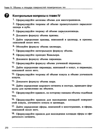 Глава IV. Объемы и площади поверхностей геометрических тел
© Контрольные вопросы к главе IV
1- Сформулируйте аксиомы объема для многогранников.
2. Сформулируйте теоремы об объеме прямоугольного параллеле­
пипеда и куба.
3. Сформулируйте теорему об объеме параллелепипеда.
4- Докажите формулу объема призмы.
Дайте определение призмы, вписанной в цилиндр, и призмы,
описанной около него.
6. Обоснуйте формулу объема цилиндра.
7. Сформулируйте интегральную формулу объема.
8- Сформулируйте принцип Кавальери.
8- Докажите формулу объема пирамиды.
Ю- Сформулируйте формулу объема усеченной пирамиды.
11- Дайте определение пирамиды, вписанной в конус, и пирамиды,
описанной около него.
12. Сформулируйте теоремы об объеме конуса и объеме усеченного
конуса.
13- Докажите формулу объема шара.
"4. Дайте определение шарового сегмента и сектора, приведите фор­
мулы для вычисления их объемов.
15. Сформулируйте правило, по которому связаны объемы подобных
тел.
16- Сформулируйте правила для нахождения площадей поверхно­
стей конуса, усеченного конуса и цилиндра.
17. Дайте определение сферы, вписанной в многогранник, и сферы,
описанной около него.
18. Сформулируйте правила для нахождения площади сферы и сфе­
рического сегмента.
270
 