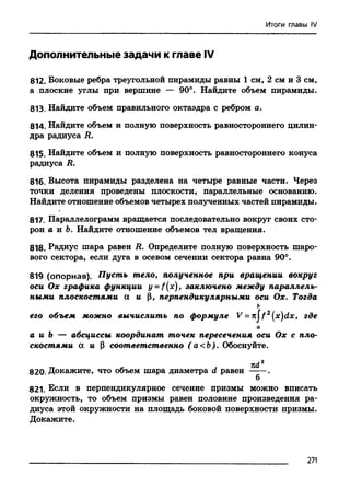 Итоги главы IV
Дополнительные задачи к главе IV
812. Боковые ребра треугольной пирамиды равны 1 см, 2 см и 3 см,
а плоские углы при вершине — 90°. Найдите объем пирамиды.
813. Найдите объем правильного октаэдра с ребром а.
814. Найдите объем и полную поверхность равностороннего цилин­
дра радиуса R.
815. Найдите объем и полную поверхность равностороннего конуса
радиуса R.
816. Высота пирамиды разделена на четыре равные части. Через
точки деления проведены плоскости, параллельные основанию.
Найдите отношение объемов четырех полученных частей пирамиды.
817. Параллелограмм вращается последовательно вокруг своих сто­
рон а и Ь. Найдите отношение объемов тел вращения.
818. Радиус шара равен R. Определите полную поверхность шаро­
вого сектора, если дуга в осевом сечении сектора равна 90°.
819 (опорная). Пусть тело, полученное при вращении вокруг
оси Ох графика функции y = f(x)> заключено между параллель­
ными плоскостями а и |3, перпендикулярными оси Ох. Тогда
ь
его объем можно вычислить по формуле V = n jf 2 (x)dx, где
а
а и Ъ — абсциссы координат точек пересечения оси Ох с пло­
скостями а и Р соответственно (а<Ъ). Обоснуйте.
820. Докажите, что объем шара диаметра d равен П^
6
821. Если в перпендикулярное сечение призмы можно вписать
окружность, то объем призмы равен половине произведения ра­
диуса этой окружности на площадь боковой поверхности призмы.
Докажите.
271
 