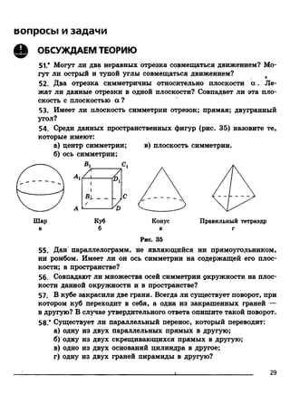 вопросы и задачи
Q ОБСУЖДАЕМ ТЕОРИЮ
51.* Могут ли два неравных отрезка совмещаться движением? Мо­
гут ли острый и тупой углы совмещаться движением?
52. Два отрезка симметричны относительно плоскости а . Ле­
жат ли данные отрезки в одной плоскости? Совпадает ли эта пло­
скость с плоскостью а ?
53. Имеет ли плоскость симметрии отрезок; прямая; двугранный
угол?
54. Среди данных пространственных фигур (рис. 35) назовите те,
которые имеют:
а) центр симметрии; в) плоскость симметрии.
б) ось симметрии;
а б в г
Рис. 35
55. Дан параллелограмм, не являющийся ни прямоугольником,
ни ромбом. Имеет ли он ось симметрии на содержащей его плос­
кости; в пространстве?
56. Совпадают ли множества осей симметрии окружности на плос­
кости данной окружности и в пространстве?
57. В кубе закрасили две грани. Всегда ли существует поворот, при
котором куб переходит в себя, а одна из закрашенных граней —
в другую? В случае утвердительного ответа опишите такой поворот.
58.* Существует ли параллельный перенос, который переводит:
а) одну из двух параллельных прямых в другую;
б) одну из двух скрещивающихся прямых в другую;
в) одно из двух оснований цилиндра в другое;
г) одну из двух граней пирамиды в другую?
29
 