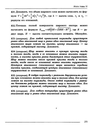 Итоги главы IV
831. Докажите, что объем шарового слоя можно вычислить по фор-
радиусы его оснований.
832. Площадь полной поверхности шарового сектора можно
диус шара, Н — высота соответствующего сегмента. Обоснуйте.
8^3 (опорная). Для любой правильной пирамиды существует
ровно один вписанный шар и ровно один описанный шар. Центр
вписанного шара лежит на высоте, центр описанного — на
прямой, содержащей высоту. Докажите.
834 (опорная). Шар можно вписать в прямую призму тогда
и только тогда, когда в ее основания можно вписать окруж­
ности, а высота призмы равна диаметрам этих окружностей.
Шар можно описать около прямой призмы тогда и только
тогда, когда около ее оснований можно описать окружности.
Центром вписанного (описанного) шара является середина
высоты призмы, соединяющей центры вписанных (описанных)
окружностей ее оснований. Докажите.
835 (опорная). В любую пирамиду с равными двугранными угла­
ми при основании можно вписать шар и только один. Его центр
лежит на высоте пирамиды. Около любой пирамиды с равны­
ми боковыми-ребрами можно описать шар и только один. Его
центр лежит на прямой, содержащей высоту. Докажите.
836 (опорная). Для любого тетраэдра существует ровно один
вписанный шар и ровно один описанный шар. Докажите.
муле высота слоя, гг и г2
вычислить по формуле Suojih= kR [2.H +4 2 R H -H 2 J, где R — ра
273
 