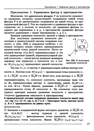 Приложение 1. Уравнения фигур в пространстве
Приложение 1. Уравнения фигур в пространстве
Напомним, что уравнением фигуры F на плоскости называет­
ся уравнение, которому удовлетворяют координаты любой точки
фигуры F и не удовлетворяют координаты ни одной точки, не при­
надлежащей фигуре F. Так же определяют и уравнение фигуры в про­
странстве; но, в отличие от плоскости, где уравнение фигуры со­
держит две переменные х и у, в пространстве уравнение фигуры
является уравнением с тремя переменными х, у и г.
Выведем уравнение плоскости, прямой и сферы в пространстве.
Для получения уравнения плоскости рас­
смотрим в прямоугольной системе координат пло­
скость а (рис. 233) и определим свойство, с по­
мощью которого можно описать принадлежность
произвольной точки данной плоскости. Пусть не­
нулевой вектор й(А;В;С) перпендикулярен а (то
есть принадлежит прямой, перпендикулярной дан­
ной плоскости,— такой вектор называют вектором
нормали или нормалью к плоскости а), а точ- Рис* 233* к получению
/  „ уравнения плоскости
ка М 0 [x0;y0;z0) принадлежит данной плоскости.
Так как п ± а , то вектор п перпендикулярен любому вектору пло­
скости а . Поэтому если М (х;у; г) — произвольная точка плоскости а ,
то п ± М 0М , тр есть п-М 0М = 0. Более того, если векторы п и М 0М
перпендикулярны, то, поскольку плоскость, проходящая через точ­
ку М0 перпендикулярно вектору п , единственна, имеем М 0М с а ,
то есть M e а . Таким образом, уравнение п •М 0М = 0 — критерий
принадлежности точки М плоскости а . На основании этого век­
торного критерия выведем уравнение плоскости в пространстве.
Теорема (уравнение плоскости в пространстве)
В прямоугольной системе координат уравнение плоскости имеет вид
Ax + By + Cz + D = 0 , где А, В, С и D —некоторые числа, причем числа
А, В л С одновременно не равны нулю.
Доказательство
□ Запишем в координатной форме векторное равенство Я М0М = 0,
где й(А;В;С) — вектор нормали к данной плоскости,
(х 0’Уо'*2 о) — фиксированная точка плоскости, М (#; у; г) —
произвольная точка плоскости. Имеем М 0М (х -х 0 ;y - y 0 ',z -z 0).
277
 