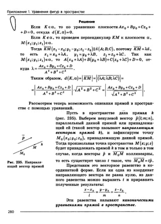 Приложение 1. Уравнения фигур в пространстве
Решение
Если К е а , то по уравнению плоскости Ах0 + By0 +Cz0 +
+£>= О, откуда d(K, а) = 0.
Если К ё а , то проведем перпендикуляр КМ к плоскости а ,
M ( x 1;y1;z1)e а.
Тогда КМ[х1 - х 0‘,у 1 - у 0;г1 - г 0 )п(А",В;С), поэтому КМ = Хп,
то есть х 1 = х 0 + ХА, у г = у0 +ХВ, г г = г 0 + ХС. Так как
M (x1;j^1;z1)e a , то А (х0+ ХА)+В[у0 + АЛ})+С(г0+ A£)+D = 0, от­
куда
A x 0 + B y 0 +Cz0 +D
А 2 + В 2 + С 2
Таким образом, d (K ,сх)= IК М I= (ХА;ХВ;ХС)
Ах q+ By q '’Czq + D
а 2 + в 2 + с 2
■4 а 2 + в 2 + с 2 =
А х 0 + Ву0 +CzQ+D
4 а 2 + в 2 + с 2
Рассмотрим теперь возможность описания прямой в простран­
стве с помощью уравнений.
Пусть в пространстве дана прямая k
(рис. 235). Выберем ненулевой вектор р(1тп) 9
параллельный данной прямой или принадлежа­
щий ей (такой вектор называют направляющим
вектором прямой k)> и зафиксируем точку
Af0(я0;1/0;;г0), принадлежащую данной прямой.
Тогда произвольная точка пространства М (х; у; z)
будет принадлежать прямой k в том и только в том
случае, когда векторы р и М 0М коллинеарны,
то есть существует число t такое, что M 0M - t p .
Представим это векторное равенство в ко­
ординатной форме. Если ни одна из координат
направляющего вектора не равна нулю, из дан­
ного равенства можно выразить t и приравнять
полученные результаты:
Рис. 235. Направля­
ющий вектор прямой
I
У ~ У о Z - Z о
т п
Эти равенства называют каноническими
уравнениями прямой в пространстве.
280
 