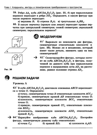 Глава I. Координаты, векторы и геометрические преобразования в пространстве
59. Ребро АА1 куба ABCDA1B1C1D1 (рис. 35, б) при параллельном
переносе переходит в ребро DDV Определите, в какую фигуру при
таком переносе переходит:
а) вершина В; б) отрезок ВХА; в) треугольник А1ВВ1.
60. в какую перчатку (правую или левую) переходит правая пер­
чатка при центральной симметрии; осевой симметрии; зеркальной
симметрии; параллельном переносе?
© МОДЕЛИРУЕМ
61.* Вырежьте из пенопласта две фигуры,
симметричные относительно плоскости а
(рис. 36). Можно ли в механизме, который
имеет такие детали, заменить одну из них
симметричной?
—^ 62.* Сконструируйте фигуру, которая состо­
ит из куба ABCDA1B1C1D1 и фигуры, полу­
ченной из данного куба при параллельном
переносе в направлении луча AD1 на рассто­
яние, равное половине отрезка AD1.
Щ РЕШАЕМ ЗАДАЧИ
Уровень А
63.* В кубе ABCDA1B1C1D1 диагонали основания ABCD пересекают­
ся в точке О. Определите:
а) точку, симметричную точке В относительно плоскости АССг;
б) прямую, симметричную прямой АВ относительно точки О;
в) плоскость, симметричную плоскости ВССг относительно
точки О;
г) прямую, симметричную прямой ССХ относительно плоско­
сти BDDх;
д) плоскость, симметричную плоскости ADDl относительно
прямой B1DV
64.* Нарисуйте изображение куба ABCDAlBlClDl. Постройте
фигуру, симметричную данному кубу относительно:
а) точки Сх; б) прямой BD; в) плоскости AXAD.
/ /Г
/
/
У
/ а /
>
7 .
1/
Рис. 36
30
 