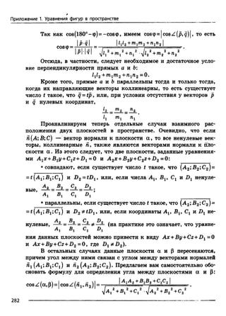 *
Приложение 1. Уравнения фигур в пространстве
Так как cos(l80°-<p) = -cos<p, имеем coscp=|cosZ(p,g)|, то есть
I112 +т1т 2 +И1Л2'COS<p= -n7j “
р Ш  ф ^ + т ^ +п, 2 ф 22 +т22 +п22 '
Отсюда, в частности, следует необходимое и достаточное усло­
вие перпендикулярности прямых а и Ь:
Z1/2 ^ j7TVg j1%2 0•
Кроме того, прямые а и &параллельны тогда и только тогда,
когда их направляющие векторы коллинеарны, то есть существует
число t такое, что q - t p , или, при условии отсутствия у векторов р
и q нулевых координат,
^2 _ ^2 _ ^2
Zj TTlj
Проанализируем теперь отдельные случаи взаимного рас­
положения двух плоскостей в пространстве. Очевидно, что если
Я(А; Б; С) — вектор нормали к плоскости а , то все ненулевые век­
торы, коллинеарные Я, также являются векторами нормали к пло­
скости а . Из этого следует, что две плоскости, заданные уравнения­
ми A 1x +B1y +C1z + D 1 =0 и A 2X’-B2y+C 2z+ D 2 =0;
•совпадают, если существует число t такое, что (А 2;В2;С2)=
= t(A1;B1;C1) и D2 = tDl9 или, если числа A v Бх, Сг и Dx ненуле-
А 2 &2 ^2 ^2
вые, —- - — —-л о г »Аг Вг Сх D
• параллельны, если существует число t такое, что (А2;В2;С2)=
= t(A 1;S 1;C1) и D2 * tD lt или, если координаты Ах, Bv Сг и Dt не-
Ал Bn С, D , .
нулевые,—- = —- = —- Ф —- (напрактике этоозначает, что уравне-
A j Вг Cj Dj
ния данных плоскостейможнопривести к виду Ax+By+Cz +D1 =0
и Ax +By+Cz+D2 =0, где В г ФВ2).
В остальных случаях данные плоскости а и |3 пересекаются,
причем угол между ними связан с углом между векторами нормалей
йх(.ApBjjCj) и п2 (А2;В2;С2). Предлагаем вам самостоятельно обо­
сновать формулу для определения угла между плоскостями а и |3:
-/ о 1 ./- — I I "**^1^2 ^*1^2 IcosZ(a, P)= |cosZ(n1,n 2)|= 1 = - = = ------ S=-----
+ B j + С , y A 2 + B 2 + C 2
282
 