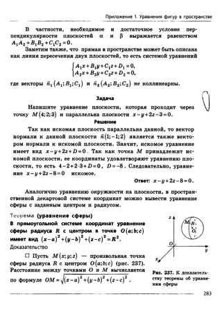 Приложение 1. Уравнения фигур в пространстве
В частности, необходимое и достаточное условие пер­
пендикулярности плоскостей а и р выражается равенством
А^А2+BjB2 +С1С2 =0.
Заметим также, что прямая в пространстве может быть описана
как линия пересечения двух плоскостей, то есть системой уравнений
{
A 1x +B1y +C1z + D 1 = 0,
А 2х + В2у +C2z + D2 = 0,
где векторы га1(А1;В1;С1) и п2 (А2;В2 ;С2) не коллинеарны.
/"Л
Задача 
Напишите уравнение плоскости, которая проходит через
точку М (4;2;3) и параллельна плоскости x - y +2 z - S = 0 .
Решение
Так как искомая плоскость параллельна данной, то вектор
нормали к данной плоскости Я(1; —1;2) является также векто­
ром нормали к искомой плоскости. Значит, искомое уравнение
имеет вид x - y + 2 z +D = 0 . Так как точка М принадлежит ис­
комой плоскости, ее координаты удовлетворяют уравнению пло­
скости, то есть 4 -2 +2-3 +2) = 0, £>= - 8 . Следовательно, уравне­
ние x - y + 2z - S = 0 искомое.
Ответ: х - у +2 г-8 = 0.
Аналогично уравнению окружности на плоскости, в простран­
ственной декартовой системе координат можно вывести уравнение
сферы с заданным центром и радиусом.
Трирема (уравнение сферы)
В прямоугольной системе координат уравнение
сферы радиуса R с центром в точке 0(а;Ь;с)
имеет вид ( х - а ) 2 +(у- Ь) 2 +(z~c) 2 = R Z.
Доказательство
□ Пусть M(x;y;z) — произвольная точка
сферы радиуса R с центром О(а; 6;с) (рис. 237).
Расстояние между точками О и М вычисляется Рис 237 к докаэатель.
по формуле ОМ = J(x - а) 2 +(у -Ь) 2 +(z - е) 2 . СТВУтеоремы об уравне-
v нии сферы
283
 