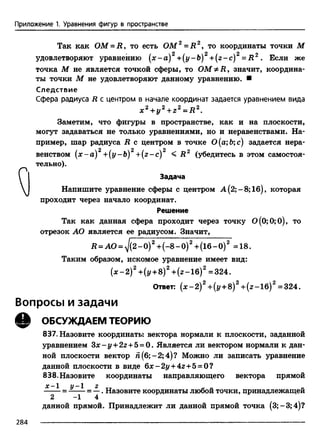 Приложение 1. Уравнения фигур в пространстве
Так как O M - R , то есть ОМ2= Д 2, то координаты точки М
удовлетворяют уравнению (х-а) +(y-b) +(z-c) = R 2 . Если же
точка М не является точкой сферы, то ОМ^Д, значит, координа­
ты точки М не удовлетворяют данному уравнению. ■
С ледствие
Сфера радиуса R с центром в начале координат задается уравнением вида
х 2 + у 2 + z 2 = R 2.
Заметим, что фигуры в пространстве, как и на плоскости,
могут задаваться не только уравнениями, но и неравенствами. На­
пример, шар радиуса R с центром в точке 0(а;Ь;с) задается нера­
венством ( х - а ) 2 +( y - b ) 2 +( z - c ) 2 < R 2 (убедитесь в этом самостоя­
тельно).
I Задача
 Напишите уравнение сферы с центром А (2;-8; 16), которая
проходит через начало координат.
Решение
Так как данная сфера проходит через точку 0(0;0;0), то
отрезок АО является ее радиусом. Значит,
R = AO = yJ(2-0) 2 + (-8 -0 )2+ (16-0)2 =18.
Таким образом, искомое уравнение имеет вид:
( х - 2 ) 2 +(у +8)2+ (г-1б)2 =324.
Ответ: (дс-2)2+(i/ + 8)2+(г-1б)2=324.
Вопросы и задачи
Q ОБСУЖДАЕМ ТЕОРИЮ
837. Назовите координаты вектора нормали к плоскости, заданной
уравнением З х - у + 22-1-5= 0. Является ли вектором нормали к дан­
ной плоскости вектор й(б;-2;4)? Можно ли записать уравнение
данной плоскости в виде 6jc-2j/ + 42+ 5 = 0?
838. Назовите координаты направляющего вектора прямой
х - 1 у - 1 г __ „
= = —. Назовите координаты любой точки, принадлежащей
2 1 4
данной прямой. Принадлежит ли данной прямой точка (3;-3;4)?
284 ---------------------------------------------------------------------------------------------- --------------------------
 