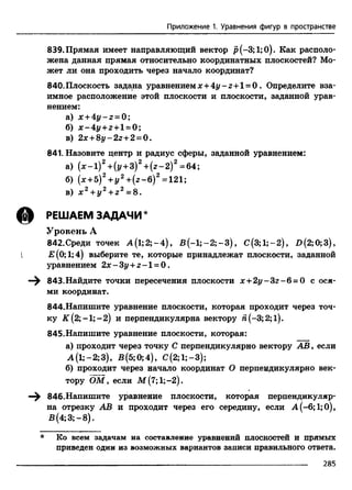 Приложение 1. Уравнения фигур в пространстве
839. Прямая имеет направляющий вектор р(-3;1;0). Как располо­
жена данная прямая относительно координатных плоскостей? Мо­
жет ли она проходить через начало координат?
840. Плоскость задана уравнением х + 4 у - z + 1= 0 . Определите вза­
имное расположение этой плоскости и плоскости, заданной урав­
нением:
а) x +4 y - z = 0 ;
б) x - 4 y + z + l = 0 ;
в) 2 x +8 y - 2 z +2 = 0 .
841. Назовите центр и радиус сферы, заданной уравнением:
а) (* -1 )2+(г/+ 3)2+ (г-2 )2=64;
б) (х +5)2+ у 2 + (г-б )2 =121;
в) х 2 + у 2 + г 2 =8.
(3) РЕШАЕМ ЗАДАЧИ *
Уровень А
842. Среди точек A (l;2;-4), В (-1 ;-2 ;-3 ), С(3;1;-2), £>(2;0;3),
{ Е(0; 1;4) выберите те, которые принадлежат плоскости, заданной
уравнением 2x-3z/ + z - l = 0.
843.Найдите точки пересечения плоскости х + 2 у - 32-6 = 0 с ося­
ми координат.
844.Напишите уравнение плоскости, которая проходит через точ­
ку К (2; -1; - 2) и перпендикулярна вектору Я(-3; 2; 1).
845.Напишите уравнение плоскости, которая:
а) проходит через точку С перпендикулярно вектору АВ, если
А (1;-2;3), В(5;0;4), С(2;1;-3);
б) проходит через начало координат О перпендикулярно век­
тору ОМ, если М(7;1;-2).
846.Напишите уравнение плоскости, которая перпендикуляр­
на отрезку АВ и проходит через его середину, если А(-6;1;0),
В (4;3;-8).
* Ко всем задачам на составление уравнений плоскостей и прямых
приведен один из возможных вариантов записи правильного ответа.
285
 
