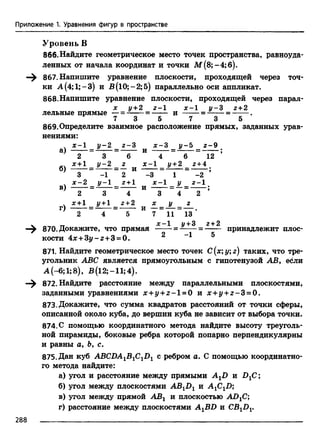 Приложение 1. Уравнения фигур в пространстве
Уровень В
866. Найдите геометрическое место точек пространства, равноуда­
ленных от начала координат и точки М (8;-4;б).
—^ 867. Напишите уравнение плоскости, проходящей через точ­
ки А(4;1;-3) и В(10;-2;5) параллельно оси аппликат.
868.Напишите уравнение плоскости, проходящей через парал-
х у + 2 г - 1 х - 1 у - 2 г + 2
лельные прямые —= ------= ------- и = ---= -------.
7 3 5 7 3 5
869.Определите взаимное расположение прямых, заданных урав­
нениями:
. х-1 у -2 2-3 х -2 у - 5 г-9
а) ------= - -----= ------ и ------= - — = -----;
2 3 6 4 6 12
х +1 у -2 г х-1 у +2 2+4
б) ------= - ----- = — и =-- --= -------;
3 - 1 2 -3 1 -2
. Х-2 у —1 2+1 Х-1 у 2-1
в) ------= - — = ------ и ------ = —= ------ ;
2 3 4 3 4 2
. х+1 У+1 2+2 х у г
г) ------= - -----= ------ и —= — = — .
2 4 5 7 11 13
V о-,п тт X _1 J/+3 2 + 2
—^ 870. Докажите, что прямая = = ------ принадлежит плос­
кости 4дс+3у-г+ 3 = 0.----------- 2 - 1 5
871. Найдите геометрическое место точек С(х;у;г) таких, что тре­
угольник ABC является прямоугольным с гипотенузой АВ, ебли
А (-6;1;8), В(12;-11;4).
—^ 872. Найдите расстояние между параллельными плоскостями,
заданными уравнениями х + у + г - 1=0 и х + у +г - 3 = 0.
873. Докажите, что сумма квадратов расстояний от точки сферы,
описанной около куба, до вершин куба не зависит от выбора точки.
874. С помощью координатного метода найдите высоту треуголь­
ной пирамиды, боковые ребра которой попарно перпендикулярны
и равны а, Ь, с.
875. Дан куб ABCDAlB1C1Dl с ребром а. С помощью координатно­
го метода найдите:
а) угол и расстояние между прямыми A XD и В 1С;
б) угол между плоскостями AB1D1 и AjC^D;
в) угол между прямой АВг и плоскостью ADjC;
г) расстояние между плоскостями A^BD и CBXDV
 