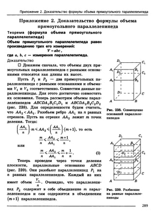 Приложение 2. Доказательство формулы объема прямоугольного параллелепипеда
Приложение 2. Доказательство формулы объема
прямоугольного параллелепипеда
Теорема (формула объема прямоугольного
параллелепипеда)
Объем прямоугольного параллелепипеда равен
произведению трех его измерений:
V = аЪс f
где а, Ъ, с — измерения параллелепипеда.
Доказательство
□ Докажем сначала, что объемы двух пря­
моугольных параллелепипедов с равными основа­
ниями относятся как длины их высот.
Пусть Рг и Р2 — два прямоугольных па-
Лг
раллелепипеда с равными основаниями и объема­
ми Vx и V2 соответственно. Совместим данные па­
раллелепипеды. Для этого достаточно совместить
их основания. Теперь рассмотрим объемы парал­
лелепипедов ABCDA1B1C1D1 и ABCDA2B2C2D2
(рис. 238). Для определенности будем считать,
что АА2 <ААг. Разобьем ребро ААХ на п равных
отрезков. Пусть на отрезке АА2 лежит т точек
деления. Тогда:
^.4^1 j./n< АА2 j (m+l), то есть
или
АА 2
ААг
а а 2
АА,
т+1
(1)
п ААХ п п
Теперь проведем через точки деления
плоскости, параллельные основанию ABCD
(рис. 239). Они разобьют параллелепипед Р, на
п равных параллелепипедов.
V,
Каждый из них
имеет объем — . Очевидно, что параллелепи-
п
пед Р2 содержит в себе объединение т парал­
лелепипедов и сам содержится в объединении
(т + 1) параллелепипедов.
D*r-/Г
1
1
1
1
Р)-
/
/ /
Рис. 238. Совмещение
оснований параллеле­
пипедов
Pi Ci
- - -в
УI
I------------
'D y ----------
В
Рис. 239. Разбиение
на равные параллеле­
пипеды
289
 