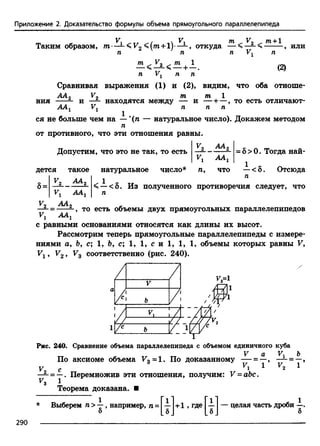 Приложение 2. Доказательство формулы объема прямоугольного параллелепипеда
V V т V
Таким образом, т- — <V2 + !)• — , откуда — < — <
т +1
или
£L < 21< £L + 1 .
п Ул п п
(2)
Сравнивая выражения (1) и (2), видим, что оба отноше-
АА
ния 2 т т
и —1- находятся между — и — +—, то есть отличают-
ААЛ V1 п п п
1
ся не больше чем на — '(п — натуральное число). Докажем методом
п
от противного, что эти отношения равны.
Допустим, что это не так, то есть
V2 АА2
ААг
= 8 > 0. Тогда най-
1
дется такое натуральное число* п, что —<8. Отсюда
1 П
< —<8. Из полученного противоречия следует, что
п
■8=
v 2 А А 2
ААХ
V АА
——= ---- —, то есть объемы двух прямоугольных параллелепипедов
v i
с равными основаниями относятся как длины их высот.
Рассмотрим теперь прямоугольные параллелепипеды с измере­
ниями а, Ь, с; 1 , Ь, с; 1, 1, с и 1, 1, 1, объемы которых равны V,
У1 > У29 Уг соответственно (рис. 240).
Рис. 240. Сравнение объема параллелепипеда с объемом единичного куба
V а V* Ъ
По аксиомеобъема F3=1. Подоказанному — = —,—±-= —,
V с ^1 ^ ^2 ^
— = —.Перемножив эти отношения, получим:V-аЪ с.
Теорема доказана. ■
Выберем п >—, например, п = —и-1 , где — — целая часть дроби —.
б LeJ [ ь  8
290
 