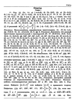 Ответы
Ответы
Глава I
11. Оху. 12. Ох. 14. а) (-4;5;6); б) (3;-3;8). 15. а) (3;-3;1
б) (—2;—4;—1). 16. £ (-7 ;-8 ;8 ). 18. а) 3; б) 5; в) 17. 19. А. 21. (0;-8;0^
22. 10; 6-J2; 10. 23. 0 или 2. 26. а) В (-2;у;г), где у, г такие, что точ
ки А и В не совпадают; б) В(х;~4;3), где хФ-2. 27. а) а = 2, 5 = 3
б) а = 2; 6 = 1. 28. А (0;0;-2), В(-8;6;0). 29. а) ЛГ(-4;3;-2); б) В (-2;3;-2)
30. 11. 31. АВ. 32. (0; 2;3). 34. -1; 3. 35. 8 решений: (±6; ±7; ±5). 36. 23f  / __ V
1 1 1 ' V2 .38. (—3; —7;0), (5;1;-б), (7;5;4). М- А37. 8 решений: М ±—;± —;± —
2 2 2
Указание. Воспользуйтесь неравенством треугольника. 41. В (-3;-1;1)
42. В(3;0;-5). 44. А(1;2;3). 45. 6. 46. 6. Указание. Докажите, что данный
треугольник прямоугольный с гипотенузой АВ. 47. (0;0;9,5), (0;0;-9,5),
79. а) (-6;5;5); б) (4; 1;1); в) (4;1;-1). 80. 3. 83. 120°: нет. 84. 40°. 85. 70°.
86. (4; 6; 4). 87. а) А (-2;-4;3); б) С(-1;-1;1), 2>(-6;4;3). 91. (-2;1;3).
92. В направлении луча, содержащего диагональ куба, на расстояние,
меньшее длины диагонали. 93. 8 см. 94. 150 см2. 101. а) 6 см; б) 64 см2.
102. АС = 8 стл, А1В1=6 см. 105. а) —; б) А (1; —3; 2); в) А'(-2;3;1).
106. В'(0;-3;0), С(0;0;3). 107. Не обязательно. 108. б) 36 см2. 102. 90°.
111. а) А'(4;0;3);б) О(-14;-17;-3). 112, Нет. 114. 115. б. 116. Прямо­
угольная трапеция. 128. (-3;3;10); 7. 130. а) -4 и 4; б) - 3 и 3. 131. a) AD;
б) DA; в) АС. 132. а! б; б) ВС; в) J M . 133. a) BD; б) АС^; в) АС;
г) DBX; д) АС; е) СХА. 134. а) АВ; б) ВА; в) ССг . 139. Нет. 141. а) 0; б) 0;
в) 1; г) -1; д) 2. 142. а) 5; б) -2; в) 2. 143. а) 6 и с; б) а и 6. 144. |а| = 6,
|б| = 3. 145. А (0;-1;0), В(-9;0;3). 1М. А(7;3;7). 147. a) A^D; б) DtD.
152. а) Нет; б) да; в) да. 153. (2;-4;б). 154. а(0;-3;1), б(4;1;-2).
155. a) -1; б) 2; в) -2. 156. а) С лежит между А и В; б) не лежат;
в) А лежит между В и С. 157. а) А'(8;-1;5); б) О(-11;-12;-2).
159. 60°. 160. а) -3; б) 50; в) 28. 161. Указание. Достройте данный
тетраэдр до параллелепипеда. 164. С(1;-3;0). Указание. Восполь­
зуйтесь коллинеарностью векторов АС и ВС. 166. Нет. 169. 2. Ука­
зание. Найдите (а+6+с] или найдите о +6 и примените теорему
о 2 -
Пифагора. 170. 45°, 120°, 60°. 171. АС = —а + —6. 178. Да, если век-
3 3
торы б и с коллинеарны. 183. в) -a + 6 -c . 184. а) 2AD+BC+2CE;
б) А С -А В -—РС. 13а- —а +—6 - с . 181. л/3 Я. 188. а) Нет;
2 2 2
---------- 291
 