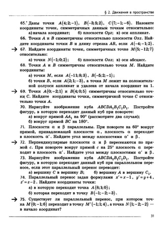 § 2. Движения в пространстве
6 5 Даны точки А(4;2;-1), В(-3;5;2), С (7;-1;-б). Назовите
координаты точек, симметричных данным точкам относительно:
а) начала координат; б) плоскости Оуг; в) оси аппликат.
66. Точки А и В симметричны относительно плоскости Охг. Най­
дите координаты точки В и длину отрезка АВ, если А (-4;-1;2).
—^ 67; Найдите координаты точек, симметричных точке М(5;-12;7)
относительно:
а) точки ЛГ(-1;0;2); б) плоскости Охг; в) оси абсцисс.
68. Точки А и В симметричны относительно точки М. Найдите
координаты:
а) точки М, если A (-ll;8 ;3 ), B (-5;2;-l);
б) точки В, если А(2;1;-3), а точка М лежит на положитель­
ной полуоси аппликат и удалена от начала координат на 1.
—^ 69. Точки А(0;-2;1) и В(4;0;5) симметричны относительно точ­
ки С. Найдите координаты точки, симметричной точке С относи­
тельно точки А.
70. Нарисуйте изображение куба ABCDAlB1ClDl. Постройте
фигуру, в которую переходит данный куб при повороте:
а) вокруг прямой ААХна 90° (рассмотрите два случая);
б) вокруг прямой ВС на 180°.
71. Плоскости а и ( 3 параллельны. При повороте на 60° вокруг
прямой, принадлежащей плоскости а , плоскость а переходит
в плоскость а '. Найдите угол между плоскостями а' и |3.
72. Перпендикулярные плоскости а и р пересекаются по пря­
мой с. При повороте вокруг прямой с на 25° плоскость а пере­
ходит в плоскость а '. Найдите угол между плоскостями а' и р.
73. Нарисуйте изображение куба ABCDA1B1C1D1. Постройте
фигуру, в которую переходит данный куб при параллельном пере­
носе, если этот параллельный перенос переводит:
а) вершину С в вершину В; б) вершину А в вершину Cv
74. Параллельный перенос задан формулами х' = х - 1 , у' = у +4,
г'= г - 2 . Найдите координаты точки:
а) в которую переходит точка А (8;1;0);
б) которая переходит в точку В (-1; - 2;-3 ).
—^ 75. Существует ли параллельный перенос, при котором точ­
ка М (0; -1; 6) переходит в точку М' (-1; 1;4), а точка N (1; - 2; - 2) —
в начало координат?
 