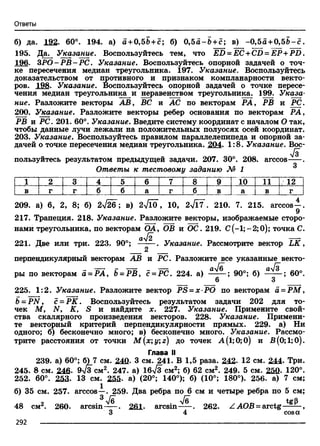 Ответы
б) да. 192. 60°. 194. а) а + 0,5Ь +с ; б) 0,55-5 + с; в) -0,55 +0,5& -с.
195. Да. Указание. Воспользуйтесь тем, что ED = EC+CD = EP +PD.
196. 3Р О -РВ -Р С . Указание. Воспользуйтесь опорной задачей о точ­
ке пересечения медиан треугольника. 197. Указание. Воспользуйтесь
доказательством от противного и признаком компланарности векто­
ров. 198. Указание. Воспользуйтесь опорной задачей о точке пересе­
чения медиан треугольника и неравенством треугольника. 199. Указа­
ние. Разложите векторы АВ, ВС и АС по векторам РА, РВ и PC.
200. Указание. Разложите векторы ребер основания по векторам РА,
РВ и PC. 201. 60°. Указание. Введите систему координат с началом О так,
чтобы данные лучи лежали на положительных полуосях осей координат.
203. Указание. Воспользуйтесь правилом параллелепипеда и опорной за­
дачей о точке пересечения медиан треугольника. 204. 1:8. Указание. Вос-
Д
пользуйтесь результатом предыдущей задачи. 207. 30°. 208. arccos .Q
Ответы к тестовому заданию № 1
1 2 3 4 5 6 7 8 9 10 11 12
в г г б б а г б в а в г
209. а) 6, 2, 8; б) 2л/26; в) 2л/1о, 10, 2^17 . 210. 7. 215. arccos—.
217. Трапеция. 218. Указание. Разложите векторы, изображаемые сторо­
нами треугольника, по векторам ОА, ОВ и ОС. 219. С(-1;--2;0); точка С.
ау[2 — *
221. Две или три. 223. 90°; ------. Указание. Рассмотрите вектор L K ,
2
перпендикулярный векторам АВ и PC. Разложите все указанные векто-
ры по векторам а = РА, Ь= РВ, с = РС. 224. а) а^ ; 90°; б) а^ ; 60°.
6 3
225. 1:2. Указание. Разложите вектор PS = x PO по векторам а = РМ ,
b - P N , с = РК. Воспользуйтесь результатом задачи 202 для то­
чек М, N, К, S и найдите х. 227. Указание. Примените свой­
ства скалярного произведения векторов. 228. Указание. Примени­
те векторный критерий перпендикулярности прямых. 229. а) Ни
одного; б) бесконечно много; в) бесконечно много. Указание. Рассмо­
трите расстояния от точки М(х;у;г) до точек А(1;0;0) и В(0;1;0).
Глава II
239. а) 60°; 6)7 см. 240. 3 см. 241. В 1,5 раза. 242. 12 см. 244. Три.
245. 8 см. 246. 9-Тз см2. 247. а) 1б7з см2; б) 62 см2. 249. 5 см. 250. 120°.
252. 60°. 253. 13 см. 255- а) (20°; 140°); б) (10°; 180°). 256. а) 7 см;
б) 35 см. 257. arccos—. 259. Два ребра по 6 см и четыре ребра по 5 см;
3 /д /д А_D
48 см2. 260. arcsin . 261. arcsin . 262. Z АОВ = arctg ,
3 4 cosa
292 -------------------------------------------------------------------------------------------------------------------------
 