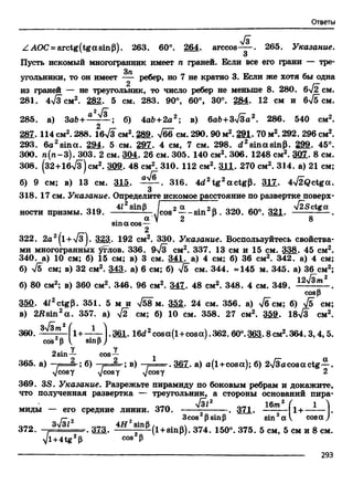 Ответы
>/з
Z АОС = arctg(tgasinP). 263. 60°. 264. arccos . 265. Указание.
3
Пусть искомый многогранник имеет п граней. Если все его грани — тре-
3 71
угольники, то он имеет — ребер, но 7 не кратно 3. Если же хотя бы одна
из граней — не треугольник, то число ребер не меньше 8. 280. бТЛГсм.
281. 4-у/з см2. 282. 5 см. 283. 90°, 60°, 30°. 2§4- 12 см и бТб см.
2 /о"
285. а) ЗаЬ+ — б) 4аЬ+2а2; в) 6а&+3>/3а2. 286. 540 см2.
2
287. 114 см2. 288. 16>/3 см2.2§9. Тбб см. 290. 90 м2. 281. 70 м2. 292. 296 см2.
293. 6a2sina. 294. 5 см. 297. 4 см, 7 см. 298. rf2sinasinp. 299. 45°.
300. n(n-3). 303. 2 см. 304. 26 см. 305. 140 см2. 306. 1248 см2. 3Q7. 8 см.
308. (32+16>/з)см2. 309. 48 см2. 310. 112 см2. 311. 270 см2. 314. а) 21 см;
б) 9 см; в) 13 см. 315. а^ ~. 316. 4d2tg 2actgp. 317. 4-j2Qctga.
318. 17 см. Указание. Определите искомое расстояние по развертке поверх-
> 4*2sinp Jc.„2 a QOn ало ooi JZsctgaности призмы. 319. --------- — J c o s ----- sin 6 . 320. 60°. 321.
a V 2 8
sina cos—
2
322. 2а2^1+7 з |. 323. 192 см2. 330. Указание. Воспользуйтесь свойства­
ми многогранных ^глов. 336. 9-Уз см2. 337. 13 см и 15 см. 338. 45 см2.
340. а) 10 см; б) 15 см; в) 3 см. 341. а) 4 см; б) 36 см2. 342. а) 4 см;
б) -Уб см; в) 32 см2. 343. а) 6 см; б) Тб см. 344. «145 м. 345. а) 36 см2;
б) 80 см2; в) 360 см2. 346. 96 см2. 347. 48 см2. 348. 4 см. 349. W**7"2 .
cos(3
350- 4J2ctgp. 351. 5 м и >/58 м. 352. 24 см. 356. а) >/бсм; б) Тб см;
в) 2i?sin2a . 357. а) 72 см; б) 10 см. 358. 27 см2. £§9. 18>/3 см2.
360.
з Т з т 2 /
cos (3
1+-^—1.361. 16d2cosa(l +cosa ).362.60°. 363.8 см2.364.3,4,5.
sinp) v '
Y Y2sin— cos— -
365. a) — ■?=; 6 ) -= J L ; в) —= = . 367. a) a(1+cosa); 6) 2>/3acosactg—.
yjcosy vcosy yjcosy 2
369. 3S. Указание. Разрежьте пирамиду по боковым ребрам и докажите,
что полученная развертка — треугольник, а стороны оснований пира-
^0^2 16/М2 ( 1 ^
миды — его средние линии. 370. ------ . 371. 1+------- .
г- 2 2 3cos рsinр sin2av cosay
372. —=!LJLL=-. 373. ^(l + sin(3). 374. 150°. 375. 5 см, 5 см и 8 см.
yl +4tg213 cos Р
--------------------------------------------------------------------------------------------- 293
 