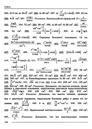 Ответы
2
385. б) 8 см; в) 24л/2 см2. 386. в) 48 см2. 387. в) (l + sinp). 389. 24 см
cosp
/— л actgy а
390. 8V3 см . 391. — ----- . Указание. Воспользуйтесь формулой R = — —
2sin а 2sin а
аЪ
392. atgP. 394. 72 см2. 395.36 см2. 396. а) 48 см2; б) 36 см2. 397.
2sina 0 _a 2cosa
4R cos — / 
398. 54 см2. 399.-------------------—Isin—+ sinB I. 400. в) a tg —tgB
cosp  2 ) 2
a 2V3
401. (l+2sinP). 402. Середина большего основания; 14 см
4cosp
403 2m2sin<xsinPsin(a +P) 404 с2sin2a 4Q5 fr2sina 4Q6 4 g 2ctgP
sin 2у 4cosp 2cosp sinasinP
2 , a
i12 • q a ctg-
41407. 4/28Шр. 408. ---------—fl + sin—sinpl. 409. (210л/з+588) см
sina 4cosP V 2 J ' '
410. m'(UCI” |3)% ttg('3lna + .412.
cosp sina ^ sinpj 2
r « p ( l +ctt | ) 4d, ia
413. ------------------- 414. ------------------ .41o. 430. 50 cmz.
cosa sin psin a cosp sin a cosp
431. 64yf2 cm2. 432. 225 cm2. 433. 18 cm2. 434. 48>/2 cm2. 435. 400 cm2.
436. 760 cm2. 437. а) Равнобедренная трапеция; б) 30 см2. 438. 9^2 см2.
439. —62sin2a. 441. л/зТ см; 5 см. 442. 4 см. 443. 256 см2. 444. 125 дм2.
В
445. 324 см2. 448. 65 см2. Указание. Докажите, что высота сечения, прове­
денная к диагонали основания, параллельна диагонали параллелепипеда.
449. > /3 # 2ctga. 450. 128 см2. 452. 560 см2. М 3. 672 см2.
454. 18лУ2 см2. Указание. Докажите, что высота сечения, проведен­
ная к диагонали основания, параллельна боковому ребру и равна его по-
2 I
ловине. 455. —— — . 456. 8 м. 457. — т.2cos2а . 458. 100 см2.
48cosP 49
>/з(б2- а 2) ^ „ За2у1з tM ллл 2
459. 461. Правильный шестиугольник; ---------- . 462. 140 см .
4cosa 4
a2l3
463. . Указание. Докажите, что все диагональные сечения
2
2 9 4 --------------------------------------------------------------------------------------------------------------------------------------------------------- --------------------------- --------------------------------
 