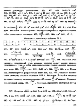 Ответы
данной пирамиды равновелики. 464. 45°. 465. 30,9375 см2.
460. 16>/2(з+л/4Т) см2. 467. 4 см2 и 16 см2. 468' 48 см. 469. 54 см2.
170. 396 см2. 471. Нет. 472. 9>/з см2. 482. а) а 2у/3; б) 6а2; в) 2а2л/3;
г) 5а27з . 483. а) 45>/з см2; б) 30л/з см2; в) 15-Тз см2; г) 9-/з см2.
485. а) 2у/з см2; б) 8т ^ . 486. а) 54л/з см2; б) 2d2. 489. а) агссоз-;
3 3
2 /*""
б) я -arccos—. 491. 16 см2 или 8 [2 см2. 492. —— —. 497. 9:1. 498. Ква-
3 4
драт. Указание. Воспользуйтесь перпендикулярностью скрещивающихся
ребер правильного тетраэдра. 499. . 500. 144я см2. 501. >/з :2.
3
Ответы к тестовому заданию М 2
I "1 2 j 3 i 4 5 6 : 7 .
00;
Ь—
со
10 1 11 12 I
; б в г
; ! ■ i
а в г б !
1 (
в j б | г iL. .. _! г
i
а :
2
508. 60°. 504. 96-J2 см2. 505. 330 см2. 506. 25л/3 см. 507. "
a 2(v3+ 2| а За _ c2sinasin[i
509. — -------- -. эЮ. . 511.— . 012.----------------- 4-.
2 ctga+ctgP 2 sin(a+P)
4a2
513. 2J2cos2asiny. 514. 512 см2, 800 см2. 515. ----- . 518. Указание. Рас-
/' 3
смотрите трехгранный угол, вершина которого лежит внутри данного
трехгранного угла, а ребра перпендикулярны граням данного трехгран­
ного угла. 520. , нет. 521. 8-v/l() см2. 522. 524. в, г. Указа-
4 16
ние. Воспользуйтесь результатами задач 199, 200. 525. Указание. Рассмо­
трите развертку данного тетраэдра. 526. б. Указание. Достройте тетраэдр
л/г
до прямоугольного параллелепипеда. 527. arccos-^-. Указание. Примени­
те векторный метод. 528. ^*^5 Указание. Примените векторный метод.
6
Глава III
537. 10 см или >/265 см. 538. 3 см; 6л/з см. 539. 48 см2. 540. 16я см2.
2 /
541. 8 см. 542. 12л/з см2. 543. 169я см2. 544. а) а б) 48^3 см2.
6
545. а) 168 см2; б) а 2^ 2 . 546. a) J s t g a , —yjSctga. ; б) 4/n2tga.
2
------------------ 295
 