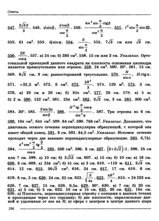 Ответы
2 Ot
о Го с л ft sin — ctgp
547. £ !£ £ .. 548. dsinp, ^ 2 £ E . 550. ----------- 2------- 55* *2sin a_sin2p
3 a 2 a 2cos— cos —
2 2
552. 61 cm2. 553. Qsin®. 554. — — . 555. 7>/3 CM или >/3 CM.
. ОС
sm —
2
2R
556. -------. 557. a) 24 cm; 6) 280 cm2. 558. 15 см или 3 см. Указание. Орто-
cos<p
тональной проекцией данного квадрата на плоскость основания цилиндра
является прямоугольник или отрезок. 559. 24 см2. 560. 30°. 561. 15 см.
569. 9>/з см, 9 см; равносторонний треугольник. 570. , Н ctg a .
sina
2Д2
571. «32,5 м2. 572. 8 см2. 573. 574. 120 м2. 575. 3 см.
3
576. а) 10 см и 20 см; б) 81л см2. 577. 20 см. 579. а) 5 м;
б) 2 м.580* 132 см2. 581. 25л см2. 582. 3>/з см, 3 см. 583. 300 см2.
2 OL
о . о Н tg—coscp
584. 30°. 585. —— — . 586. -----------------. 587. Три отрезка по 6 см.
sinp sin ф
588. 16л см2, 64л см2. 589. 84 см2. 590. 768 см2. Указание. Докажите, что
диагональ осевого сечения перпендикулярна образующей, с которой она
имеет общий конец. 591. 8 см. 592. 84,5 см2. Указание. Искомое сечение
проходит через две взаимно перпендикулярные образующие. 593. 0,75/.
,2 2 a х Рd cos —tg —
594. --------- 2---- 2_. 595. 500 см2. 596. 8 см. 597. (3 + 2 ^ ):1 . 598. 25 см
cosa ' '
или 7 см. 599. а) 10 см; б) 2л/ЙГ см. 607. а) 15 см; б) 10 см; в) 18 см.
608. 8 см. 609. а) 25л см2; б) 41 см; в) 3 см. 610. «110 м. 611. зТз см.
614. 12 см. 615. 36л/3 см2. 616. 24 см. 617. 17 см. 618. 6 см.
I о —ту2
619. 8 см, 2 см. 620. 24 см, 32 см. 622. J — . 623. ------ . 624. « 24 233 км.
V4л 4
626. 7 см. 627. 15 см. 628. 0,5а. 629. 90°. 630. а) 7 см; б) 20 см.
631. а) 5 см; б) 5 см. 632. 10 см и 15 см. 633. 30 см. 635. 16л см.
636. а) Плоскость, перпендикулярная отрезку с концами в данных точках
и проходящая через его середину; б) две плоскости, параллельные дан­
ной и удаленные от нее на R; в) сфера с центром в центре данного шара
296 -------------------------------------------------------------------------------------------------------------------------
 