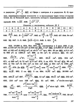 Ответы
и радиусом
f 4
637. а) Сфера с центром А и радиусом R; б) пря­
мая, перпендикулярная плоскости а и проходящая через точку А (кроме
точки А); в) большой круг, плоскость которого перпендикулярна данной
прямой. 638. W2S . 639. —'Jd2 -Л 2 .
2
Ответы к тестовому заданию М 3
1 2 3 4 5 ! 6 7 8 9 10 11 12
в a 6 в a | 6 6 г a в 6 г
640. . 641. R - - y j 4 R z - d 2 .642. а) — ; б) — . 643. 45°. 644. 9л см2.
2 2 3 3
645. 2Q. 647. 5 :8 . 648. (2> /3+l):ll. 649. 5. 651. -1Д.
Глава IV
653. 10 000 м. 654. Нет. 655. Да, увеличится в 2 раза. 656. 4 дм.
660. а) 216 см3; б) 125 дм3; в) 343 см3. 661. 2 см3. 662. а) 0,008 м3; б) 27 дм3.
663. а) 160 см3; б) 6912 см3; в) abja2 +b2 tg а . 664. 30 дм. 665. а) 6,4 см3;
б) 960 м3; в) 1280>/3 см3. 666. а) 84 см2; б) aS sin а . 667. 54 см3.
ль.3 • 2 а4h sin
-2-. 669. 20л/з см3. 67fi. 324 см3.668. Н ; а 2Н ;
4 3cosa
671. а) 360 см3; б) 72 см3; в) 9 см3. 672. 5 см. 673. 70 см3. 614. 96 см3.
675. а) 75л см3; б) 16л см3; в) 54л см3. 676. а) 80л см3; б) 150л дм3.
amr 4V Cf7Q CFrn яd 3 _:СГ2Ф Ф ____ nd3___ф __ 2 Ф V id3
077. -----. Ь7о. Да. Ь79. sm —cos— или sin —COS —.boU. -------- .
лd 4 2 2 4 2 2 9
681. QyjQ. 682. 2 CM. 683. 5 cm. 684. б795 см3. 6S&. 36 000 см3.
686. 480V3 см3. 687. .688. 12 см3. 69a. 80>/2 см3. 692. 252 см3.
693. 216 см3 или 108 см3. 694. 81 см3. 695. a 3sin2acosatg|3.
d 3 sina+tg— I
aS ___ V 2 J
696.
2tga
697.
4tgP
-. 698. - d 3sina tgp. 699. Q^ ~
2 2
700.
wd3sin2—cos—
^ • 2 «4sm —
nd3 sin—cos2—
или ^ - l . J D L 702. 30 см».
2 a. . 2 a
4sm — cos
297
 