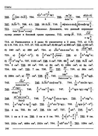 Ответы
j*
l3 / i- к(а2+Ь2) 2 tgy na2H dl(d+b)
703. — |4я-3л /з). 704. - i --------. 705. " . 706. —*-----
24' * 4 4sin a 2
707. 3y/Srzl. 708. 4:1. 709. 16:3^3. 710. —jcQsinasinp./Qcospctg— .
ndA 2 V 2
711. ------ . Указание. Докажите, что данный перпенди-
4sin Pcos acosP J~~S
куляр лежит в боковой грани призмы. 712.arctg-v/б . 713. ----- — .
714. а) Уменьшится в 3 раза; б) увеличится в 2 раза. 715. а) 1:3;
б) 1:9. 716. 2:1. 717. 27. 722. а) 20 см3; б) 80 дм3; в) 300 см3. 723. а) 80 см3;
б) 240 см3; в) 288 дм3. 724. а) ТЗа3sin acos2а; б) .
4
7 2 5 .. a) - h l a 2- h 2;б) —f3sin2—^/costp. 726. а)—ft3ctg2a;
.— 3 ' ' 3 2 у 3
б) ctg2a . 727. 1125 см3. 728. 5 см3. 729. 66j см3. 730. 8>/3 см3.
731. 2 см2. 732. 28 см3. 733. а) 8п см3; б) 100я см3; в) 9я см3.
3V 3V
734. 52л см3. 735. 7 см. 736. — . 737. — . 738. а) 36я см3;
nQ S
32л , _ „Гб” 16d8 _ 16
б) 288л см3; в) — см3. 739. . 740. ----- , . 741. — m3tgp.
3 V* 3sina cos a 3
742. ^ - 8 — . 743. 2V3d3sinpcos2p. 744. — c 3sin 2 a tg y .
4sina cos a 24
745. _*1Ё£7 746. - с 3cos3—tg y . 747. - r 3tg a tgy ctg2— .
. 0 . 2 P 3 2 1 3 1 2
48sin —
2
_ 4ft3sinycos2y 2 3 . 3 a . , ___ 1 3 j. 2
748. - . 749. —r ctg —sm a -tg a . 750.—actgy.
3sinp 3 2 3
751. —a 3ctg2a tg — tgp. 752. — b3sin2p-tgy. 753. — tg<p(a3- b 3) .
6 2 12 12 ' 1
754. 4 cm. 755. 8л см3. 756. 12л см3. 757. - a h 2. 758. - я а 3.
3 з 4
759. 1 см и 5 см. 760. 2 см и 5 см. 761. —я(<22+ — | . 762. 9 см.
3 I
763. 252л см3, 468л см3, 252л см3. 764. —7tB3sin2— . 765. 126л см3,
3 4
298 — -------------------------------------------------------------------------------------------------------------------
 