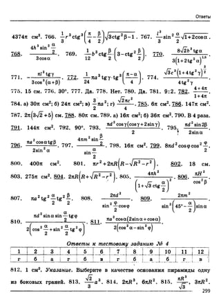 Ответы
4374л см3. 766. —r 3ctg3f—- — |/3ctg2B -l . 767. — sin2—-y/l+2cosa .
„ 3 U 2 У 6 K 3 2
769. — 53ctg ^ -f3 -ctg 2^-l. 770. 3>/2ft3tgot
12 2 ^ 2 ' зГ1+21в2оГ’
4A3sin2—
77i. -
3cosa
nl3 tgy 1
z -. <72. — na3 tg y t g 3
3cos (a +p) 24 I1?)- 774.
l(l +2tg2a)
£
V3c3^l+4tg2y) 2
4tg2у
4+4л
1+4л
775. 15 см. 776. 30°. 777. Да. 778. Нет. 780. Да. 781. 9:2. 782.
j 2
784. а) 30л см2; б) 24л см2; в) —ла2; г) 2яс . 785. 6л см2. 786. 147л см2
2 4
787. 2л(з>/2 +5) см. 788. 80л см. 789. а) 16л см2; б) 36л см2. 790. В 4 раза
221. 144л см2. 7*2. 90". 793. ■Чгсоег(соат+2 * .т) 795
2 * 2sina
796. ’“ 8c°S a W . 797.
2sin2a
2 P4nm sin —
oc
sin—
2
798. 16л см2. 799. 8nd2cos<pcos2-|-
800. 400л см2. 801. яг2+ 2 я д (д -л /я 2 - г 2 ). 802. 18 см
803. 275л см2. 804. 2 л д (д + V-R2- г 2 J. 805.
4яЛ
807. rai2tg 2—tg 2—. 808.
2лсГ
| l + > /3 C t g y j
809.
. 806.
2кт*
cos р
810.
. 2 Фsm — созф
.2 • • ®х 2nd sin asm — tgф 2 
_____________2 яа cosa(2sm a + cosa)
sin2^45° - -^jsina
2^cos2- | +sin2- |t g 29j 2(cos2a -sin 29)
Ответы к тестовому заданию М 4
! 1 2
1
3 | 4 5 6 Г 7 Г
! г j б I а I г б в
1
Г !
8 9 10 11 | 12
б а
------ .^ ......
... в
812. 1 см3. Указание. Выберите в качестве основания пирамиды одну
I д
из боковых граней. 813. —^-а3. 814. 2лД3, 6яД2. 815. , ЗлД2.
3 V3
299
 