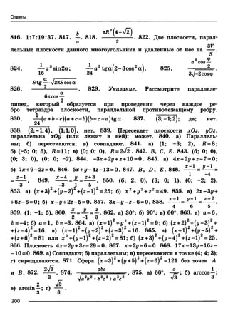 Ответы
и яД2(4-л/2)
816. 1:7:19:37. 817. —. 818. ---- ----------. 822. Две плоскости, парал-
а 2
S V
лельные плоскости данного многоугольника и удаленные от нее на ---- .
S
з Ф- - a cos—
824. — a 3sin2a; — a 3tga(2-3cos2a). 825. — . . - -2... .
16 24 V / Зд/^совф
Stg— l2nScosa
826. .829. Указание. Рассмотрите параллел
6rtCOS—
пипед, который образуется при проведении через каждое ре­
бро тетраэдра плоскости, параллельной противолежащему ребру.
830. — (a+ b-c)(a+c-b)(b +c-a ) tg a . 837. (3; —1;2); да; нет.
24
838. (2;-1;4), (1;1;0), нет. 839. Пересекает плоскости xOz, yOz,
параллельна хОу (или лежит в ней); может. 840. а) Параллель­
ны; б) пересекаются; в) совпадают. 841. а) (1; -3; 2), R = 8 ;
б) (-5; 0; 6), Л= 11; в) (0; 0; 0), Д = 2^2. 842. В, С, Е. 843. (6; 0; 0),
(0; 3; 0), (0; 0; -2). 844. -3x +2y + z+19 =Q. 845. а) 4x + 2y +z - 7 = 0;
б) 7* +9-2г = 0. 846. 5x +y - 4 z - 1 3 = 0. 847. В, D, Е. 848. = =
= — . 849. i^ ± = J U i ± i . 850. (6; 2; 0), (3; 0; 1), (0; -2; 2).
3 “3 1 5
853. а) (х + 3) +(у-2) +( z- l) =25; б) х 2 +у 2 + г 2 =49. 855. а) 2х-3у +
+6 г-6 = 0; б) х - у + 22-5 = 0.857. З х - у - г - 6 = 0. 858. .f z l = I z I = f z i .
4 6 5
859. (1; -1; 5). 860. ^- = JL = £ . 862. а) 30°; б) 90°; в) 60°. 863. а) а = 6,
Ь= - 4; б) а = 1, Ь= —3. 864. a) (х + 1) 2 +у 2 + ( z - l ) 2 = 9; б) (х +2) 2 + ( у - 3 ) 2 +
+ (г -4 )2= 16; в) (дс-1)2+(р+ 2)2+ (г -3 )2= 16. 865. а) (х + 1 ) 2 +( у - 5 ) 2 +
+(г +б)2 =81 или х 2+ (р -1 )2+ (г -2 )2 = 81; б) (дг+З)2+ (у -4 )2+ (г -1 )2=25.
866. Плоскость 4 x-2 y +3z-29 = 0. 867. х + 2 у -6 = 0. 868. 1 7x -1 3y -1 6z -
-1 0 = 0.869. а) Совпадают; б) параллельны; в) пересекаются в точке (4; 4; 3);
г ) скрещиваются. 871. Сфера (х - 3 ) 2 +(у +5) 2 +( z - 6 ) 2 =121 без точек А
2V» ef7/< оЬс в17К ^ апо а _ 1
 