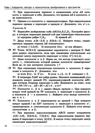 Глава I. Координаты, векторы и геометрические преобразования в пространстве
76 При параллельном переносе в направлении луча АВ плос­
кость а переходит в себя. Докажите, что прямая АВ и плоскость а
не пересекаются.
77. Прямая а и плоскость а перпендикулярны. При параллельном
переносе прямая а переходит в прямую а'. Докажите, что a’L a .
Уровень Б
78. Нарисуйте изображение куба ABCDA1B1ClD1. Постройте фигу­
ру, в которую переходит данный куб при симметрии относительно:
а) середины ребра С1П1; б) прямой АС.
79. Даны точки А(0;-2;3) и В (8;0; —1). Найдите точку, симме­
тричную середине отрезка АВ относительно:
а) точки (—1;2; 3); б) плоскости Охг; в) оси абсцисс.
— 80. Точка М(3;1;5) принадлежит окружности с центром О. Най­
дите радиус окружности, если при симметрии относительно оси
аппликат центр окружности переходит в точку 0' (-5;1;4).
81. Даны плоскости а и Р. Верно ли, что всегда существует плос­
кость у , отйосительно которой данные плоскости симметричны?
Если да, то как построить плоскость у ?
82. При симметрии относительно плоскости а плоскость Р пере­
ходит в плоскость Р'. Докажите, что:
а) если р ||а , то р'||а; б) если а ± р , то р' совпадает с р.
83. В тетраэдре РАВС все ребра равны. Назовите наименьший угол
поворота вокруг прямой РО, перпендикулярной плоскости ABC,
при котором тетраэдр переходит в себя. Изменится ли ответ, если
РА = РВ = PC = а , АВ = ВС = АС = b , а*Ь?
84. Плоскости а , Р и у имеют общую прямую с. При повороте
вокруг этой прямой на 70° плоскость а переходит в плоскость Р,
а плоскость Р — в плоскость у . Найдите угол между плоскостя­
ми а и у .
— 85. Плоскости а и р пересекаются по прямой I. При повороте
вокруг прямой I на 220° плоскость а переходит в плоскость а ',
симметричную а относительно плоскости Р. Найдите угол между
плоскостями а и р .
•86. Три вершины параллелограмма ABCD имеют координаты
А(0;-1;9), В(3;8;4), С(2;9;1). При параллельном переносе вер­
шина D переходит в точку (2; 2; 5). В какую точку переходит центр
симметрии параллелограмма?
32
 