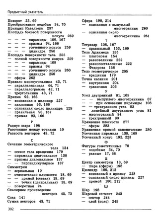 Предметный указатель
Поворот 23, 69
Преобразование подобия 34, 70
Принцип Кавальери 237
Площадь боковой поверхности
конуса 259
— — — пирамиды 109, 167
— — — призмы 94, 166
— — — усеченного конуса 259
— — — цилиндра 256
Площадь поверхности тела 255
— полной поверхности конуса 259
— — — пирамиды 109
— — — призмы 94
— — — усеченного конуса 260
— — — цилиндра 256
— сферы 262
Правило многоугольника 43, 71
— параллелепипеда 44, 71
— параллелограмма 43, 71
— треугольника 43, 71
Призма 92, 166
— вписанная в цилиндр 227
— наклонная 93, 166 ^
— описанная около цилиндра 228
— правильная 93, 167
— прямая 93, 166
Р
Радиус шара 198
Расстояние между точками 10
Разность векторов 43, 72
С
Сечение геометрического
тела 134
— осевое тела вращения 179
— пирамиды диагональное 138
— призмы диагональное 137
— — перпендикулярное 137
Симметрия
— зеркальная 19
— относительно плоскости 18, 69
— — прямой (осевая) 18, 69
— — точки (центральная) 18, 69
— поворотная 24
Скалярное произведение
векторов 45, 73
След 141
Сумма векторов 43, 71
Сфера 198, 214
— вписанная в выпуклый
многогранник 260
— описанная около
многогранника 261
Т
Тетраэдр 108, 167
— правильный 153, 169
Тела Архимеда 155
— Платоновы 154
— равновеликие 222
— равносоставленные 222
— Федорова 158
Тело геометрическое 205
— вращения 179
Точка касания 201
— внутренняя 204
— граничная 203
У
Угол двугранный 81, 165
— — выпуклого многогранника 87
— — при основании пирамиды 108
— — трехгранного угла 83
— линейный двугранного угла 81
— многогранный 84
— трехгранный 83
Уравнение плоскости 277
— сферы 283
Уравнения прямой канонические 280
Усеченная пирамида 138, 169
Усеченный конус 192, 223
Ф
Фигуры гомотетичные 70
— подобные 34, 70
— равные 17, 68
Ц
Центр симметрии 18, 69
— шара (сферы) 198
Цилиндр 180, 212
— вписанный в призму 228
— описанный около призмы 227
— прямой 180, 212
Ш
Шар 198
Шаровой сегмент 243
— сектор 244
— слой (пояс) 245
302
 