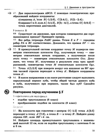 § 2. Движения в пространстве
—$ 87. Дан параллелограмм ABCD. С помощью геометрических пре­
образований найдите координаты:
а) вершины А, "если В (-1; 2; 0), С (3; 4; 1), D (2; - 2; 4);
б) вершин Си D, еслиА (-5; 1;3), В (0; - 4; 1), а точка О(-3; 0; 2) —
точка пересечения диагоналей.
Уровень В
ЯЯ Существует ли движение, при котором совмещаются две скре­
щивающиеся прямые? Приведите пример.
Все ребра тетраэдра РАВС равны. Точки Е и F — середины
ребер РА и ВС соответственно. Докажите, что прямая EF — ось
симметрии тетраэдра.
—^ гС В прямоугольной системе координат точку М подвергли сим­
метрии относительно плоскости Оху> полученную точку — сим­
метрии относительно начала координат, а полученную после
этого точку — симметрии относительно плоскости Охг. Дока­
жите, что точка ЛГ, полученная в результате этих трех преоб­
разований, симметрична точке М относительно плоскости Оуг.
91. Точка А(1;2;3) при повороте вокруг оси аппликат на 90° про­
тив часовой стрелки переходит в точку А'. Найдите координаты
точки А'.
92. В каком направлении и на какое расстояние следует выполнить
параллельный перенос куба, чтобы общей частью данного куба
и куба, полученного при переносе, также был куб? Сделайте
рисунок.
0 Повторение перед изучением § 3
Теоретический материал
• подобие треугольников (8 класс)
• преобразование подобия на плоскости (9 класс)
33. На плоскости при гомотетии с центром 0 ( - 1;2) точка А(3;5)
переходит в точку А '(7; 8), а точка В — в точку В'. Найдите длину
отрезка OB', если ВВ' = 4 см.
94. Найдите площадь прямоугольного треугольника с наимень­
шей высотой 12 см, если он подобен треугольнику с катетами 6 см
и 8 см.
33
 