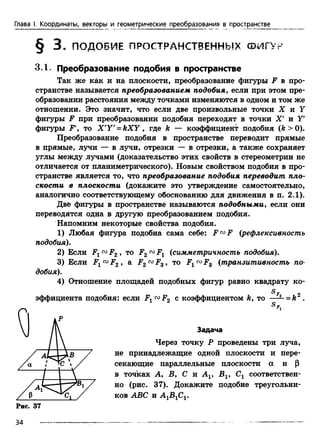 Глава I. Координаты, векторы и геометрические преобразования в пространстве
§ 3 . ПОДОБИЕ ПРОСТРАНСТВЕННЫХ ФИГУР
3.1. Преобразование подобия в пространстве
Так же как и на плоскости, преобразование фигуры F в про­
странстве называется преобразованием подобия, если при этом пре­
образовании расстояния между точками изменяются в одном и том же
отношении. Это значит, что если две произвольные точки X и У
фигуры F при преобразовании подобия переходят в точки X' и У'
фигуры F то X'Y' = k X Y , где ft — коэффициент подобия (ft > 0).
Преобразование подобия в пространстве переводит прямые
в прямые, лучи — в лучи, отрезки — в отрезки, а также сохраняет
углы между лучами (доказательство этих свойств в стереометрии не
отличается от планиметрического). Новым свойством подобия в про­
странстве является то, что преобразование подобия переводит пло­
скости в плоскости (докажйте это утверждение самостоятельно,
аналогично соответствующему обоснованию для движения в п. 2.1).
Две фигуры в пространстве называются подобными, если они
переводятся одна в другую преобразованием подобия.
Напомним некоторые свойства подобия.
1) Любая фигура подобна сама себе: F™F (рефлексивность
подобия).
2) Если Fx F2 , то F2 Fx (симметричность подобия).
3) Если F^00F2 > a F2™FS, то F1(X>Fs (транзитивность по­
добия).
4) Отношение площадей подобных фигур равно квадрату ко-
^ F 9
эффициента подобия: если F1<X>F2 с коэффициентом ft, то — —= k .
S
не принадлежащие одной плоскости и пере­
секающие параллельные плоскости а и р
в точках А , Б, С и Av В19 Сг соответствен­
но (рис. 37). Докажите подобие треугольни­
ков ABC и А 1В1С1.
Задача
Через точку Р проведены три луча,
Рис. 37
34
 