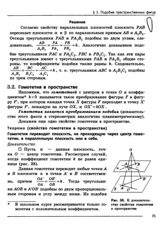 § 3. Подобие пространственных фигур
Решение
Согласно свойству параллельных плоскостей плоскость РАВ
пересекает плоскости а и (3 по параллельным прямым АВ и А1Б1.
Отсюда треугольники РАВ и РА1В1 подобны по двум углам, сле-
АВ РА РВ . А
довательно, -------= ------ = =k . Аналогично доказываем подо-
РАЛ РВЛА 1В 1 JTJrLx ±
бие треугольников РАС и РА1С1, РВС и РВ1С1. Так как эти пары
треугольников имеют с треугольниками РАВ и РА1В1 общие сто­
роны, то коэффициенты подобия также равны k. Следовательно,
АВ ВС АС
=-------=------- =k , т. е. треугольники ABC и АЛВЛСЛподобны
А гВ х В гСг А 1С1 1 1 1
по трем сторонам.
3.2. Гомотетия в пространстве
Напомним, что гомотетией с центром в точке О и коэффи­
циентом* k>0 называется такое преобразование фигуры F в фигу­
ру Р  при котором каждая точка X фигуры F переходит в точку X'
фигуры F', лежащую на луче ОХ9 и ОХ' = Ю Х .
Гомотетия является преобразованием подобия (доказатель­
ство этого факта в стереометрии аналогично планиметрическому).
Докажем еще одно свойство гомотетии в пространстве.
Теорема (свойство гомотетии в пространстве)
Гомотетия переводит плоскость, не проходящую через центр гомо­
тетии, в параллельную плоскость или в себя.
Доказательство
□ Пусть а — данная плоскость, точ- О
ка О — центр гомотетии. Рассмотрим случай,
когда коэффициент гомотетии k не равен еди­
нице (рис. 38).
Данная гомотетия переводит любые точки А
и В плоскости а в точки А и Б' соответствен­
е н OB' _ m
но, причем -----= ------- k . Тогда треугольни-
ОА ОВ
ки АОВ и А'ОВ9подобны по двум пропорциональ­
ным сторонам и углу между ними. Из подобия
_______________ Рис. 38. К доказатель­
ству свойства гомотетии
в пространстве
В школьном курсе рассматривается только го­
мотетия с положительным коэффициентом.
35
 