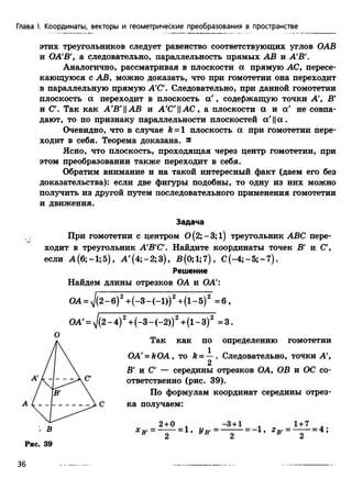 этих треугольников следует равенство соответствующих углов ОАВ
и ОА'В', а следовательно, параллельность прямых АВ и А'В
Аналогично, рассматривая в плоскости а прямую АС, пересе­
кающуюся с АВ, можно доказать, что при гомотетии она переходит
в параллельную прямую А'С'. Следовательно, при данной гомотетии
плоскость а переходит в плоскость а ', содержащую точки А', В'
и С'. Так как А'В'||АВ и А'С'||АС, а плоскости а и а' не совпа­
дают, то по признаку параллельности плоскостей а'||ос.
Очевидно, что в случае k = l плоскость а при гомотетии пере­
ходит в себя. Теорема доказана, s
Ясно, что плоскость, проходящая через центр гомотетии, при
этом преобразовании также переходит в себя.
Обратим внимание и на такой интересный факт (даем его без
доказательства): если две фигуры подобны, то одну из них можно
получить из другой путем последовательного применения гомотетии
и движения.
Задача
При гомотетии с центром 0(2;-3;1) треугольник ABC пере­
ходит в треугольник А'В'С'. Найдите координаты точек В' и С',
Глава I. Координаты, векторы и геометрические преобразования в пространстве
если А (6;-1;5), А '(4;-2;3), В(0;1;7), С (-4;-5;-7).
Решение
Найдем длины отрезков ОА и ОА
ОА = ^(2 -б )2+ (-3 -(-1 ))2+ (1-5)2 = 6 ,
OA' = yj(2 - 4)2+(-3 - (-2))2+(1- 3)2 = 3.
О
Так как по определению гомотетии
OA' = ftOA, то fe= —. Следовательно, точки А',
А С ка получаем:
В' и С' — середины отрезков ОА, ОВ и ОС со­
ответственно (рис. 39).
По формулам координат середины отрез-
2
. В
Рис. 39
36
 
