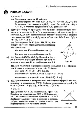 § 3. Подобие пространственных фигур
РЕШАЕМ ЗАДАЧИ
У р о й с Tf А
101.*По данным рисунка 37 найдите:
а) длину отрезкаАС, если РА = 12 см, РА1=18 см, А1С1=9 см;
б) площадь треугольника А ^С ^, если РА1=40 см, ААХ=
= 15 см, а площадь треугольника ABC равна 25 см2.
102?Через точку О проведены три прямые, пересекающие плос­
кость а в точках А, В и С, а параллельную ей плоскость (5 —
в точках Av Вх и Сг соответственно. Найдите неизвестные стороны
треугольников ABC и A jB ^ , если АВ = 4 см, ВС = 6 см, В1С1=
= 9 см, А 1С1=12 см.
103. Дан тетраэдр РАВС (рис. 41). Постройте р
фигуру, в которую переходит данный тетраэдр
при гомотетии:
а) с центром Р и коэффициентом —;
3
б) с центром А и коэффициентом 2.  / ^ с
;04 Дан куб ABCDA1B1C1DV Постройте фигу­
ру, в которую переходит данный куб при го­
мотетии с центром Вг и коэффициентом 1,5.
105.При гомотетии с центром в начале координат и коэффициен­
том ft точка А переходит в точку А'. Найдите:
а) ft, если А (-8;4; 8), А'(-6;3;6);
б) координаты точки А, если А '(2;-6;4), ft= 2;
в) координаты точки А', если А (-6;9;3), ft= —.
3
106. При гомотетии с центром в начале координат треугольник ABC
переходит в треугольник А'В'С'. Найдите координаты точек В' и С,
если А (2; 0;0), А'(б;0;0), В (0;-1;0), С'(0;0;9).
Уровет-гь Б
107. Прямые AD и ВС параллельны (рис. 42).
Подобны ли треугольники AOD и СОВ, если точ­
ка О не лежит в плоскости прямых AD и ВС?
Изобразите данные точки и прямые в тетради,
выбрав наиболее удачную конфигурацию для
подтверждения собственного ответа.
D
 