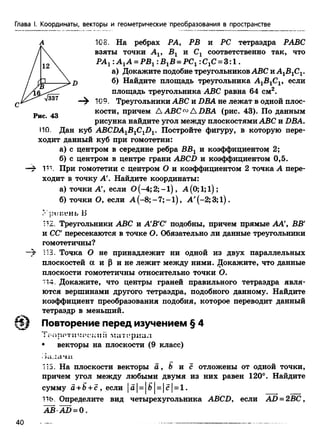 Глава I. Координаты, векторы и геометрические преобразования в пространстве
108. На ребрах РА, РВ и PC тетраэдра РАВС
взяты точки А19 Вг и Сх соответственно так, что
РАг :А 1А = РВ1:В1В = РС1:С1С= 3 :1 .
а) Докажите подобие треугольниковABC иА1В1С1.
б) Найдите площадь треугольника A1B1CV если
площадь треугольника ABC равна 64 см2.
109. Треугольники ABC и DBA не лежат в одной плос-
кости, причем A ABC™ A DBA (рис. 43). По данным
рисунка найдите угол между плоскостями ABC и DBA.
ПО. Дан куб ABCDA1B1C1D1. Постройте фигуру, в которую пере­
ходит данный куб при гомотетии:
а) с центром в середине ребра Б£ 1 и коэффициентом 2;
б) с центром в центре грани ABCD и коэффициентом 0,5.
—£ 111. При гомотетии с центром О и коэффициентом 2 точка А пере­
ходит в точку А'. Найдите координаты:
а) точки А', если О(-4; 2; -1 ), А (0; 1;1);
б) точки О, если А (-8;- 7; -1 ), А' (-2; 3;1).
У р и н е н ь Б
112. Треугольники ABC и А'В'С подобны, причем прямые АА', ВВ'
и СС пересекаются в точке О. Обязательно ли данные треугольники
гомотетичны?
113. Точка О не принадлежит ни одной из двух параллельных
плоскостей а и Р и не лежит между ними. Докажите, что данные
плоскости гомотетичны относительно точки О.
114. Докажите, что центры граней правильного тетраэдра явля­
ются вершинами другого тетраэдра, подобного данному. Найдите
коэффициент преобразования подобия, которое переводит данный
тетраэдр в меньший.
Повторение перед изучением § 4
• векторы на плоскости (9 класс)
115. На плоскости векторы а , & и с отложены от одной точки,
причем угол между любыми двумя из них равен 120°. Найдите
сумму а +Ъ+ с , если |а| = |б| = |с| = 1 .
116. Определите вид четырехугольника ABCDy если AD = 2£C,
A £ A D = 0 .
40
 